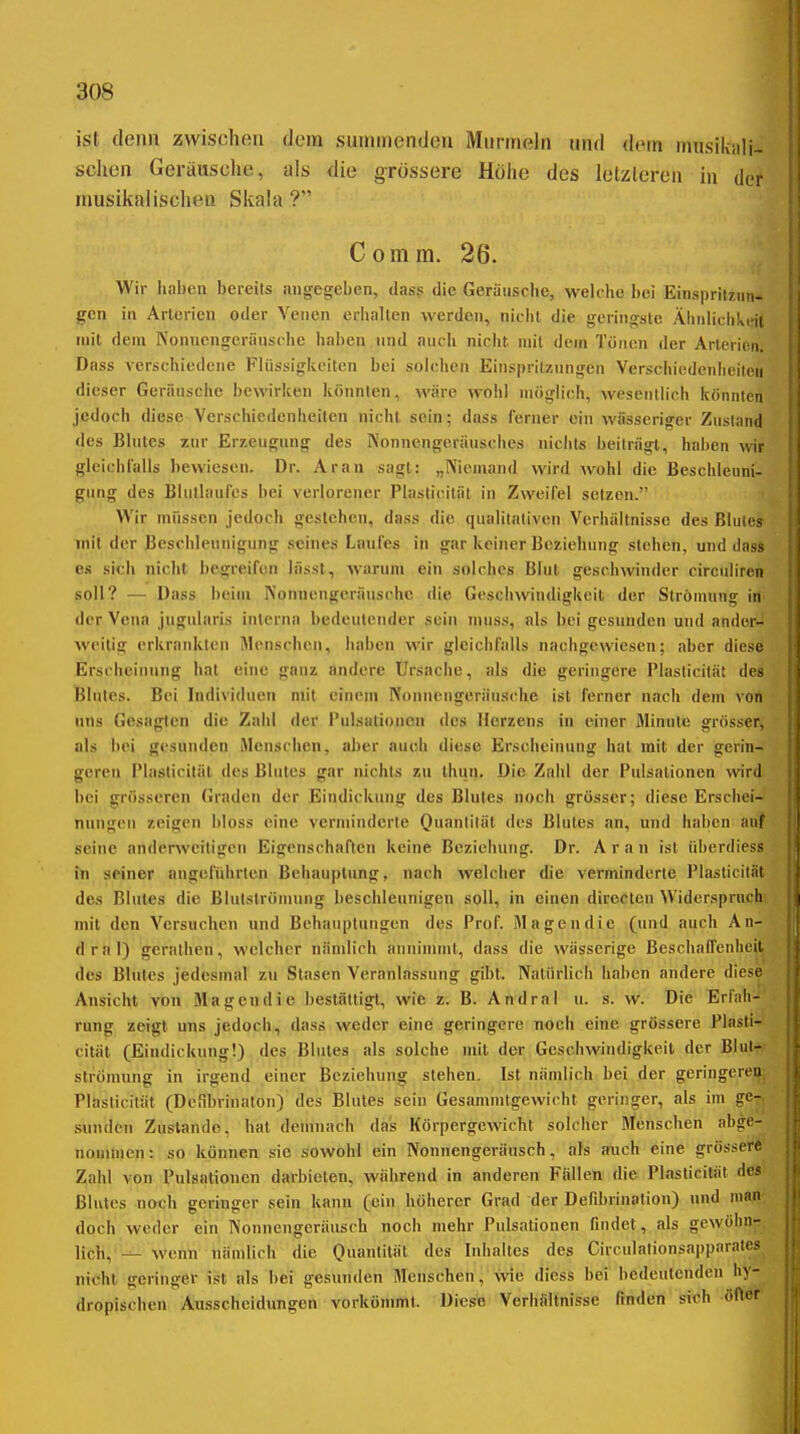 ist denn zwischen dem sunnnendeu Murmeln und dem musikali- sclien Geräusche, als die grössere Höhe des letzteren in der musikalischen Skala? Comm. 26. Wir haben bereits angegeben, dass die Geräusche, welche bei Einspritzung^ gen in Arterien oder Venen erhalten werden, nicht die geringste Ähnlichkeit mit dem Nonnengeriiusche haben und auch nicht mit dem Tönen der Arterien. Dass verschiedene Flüssigkeiten bei solchen Eins|)rilzungen Verschiedenlieileu dieser Geräusche bewirken könnten, wäre wohl möglich, wesentlich könnten jedoch diese Verschiedenheiten nicht sein; dass ferner ein wässeriger Zustand <les Blutes zur Erzeugung des Nonnengeräusches nichts beiträgt, haben wir gleichl'alls bewiesen. Dr. Ar an sagt: „Niemand wird wohl die Beschleuni- gung des Blutlaurcs bei verlorener Plaslicität in Zweifel setzen. Wir müssen jedoch gestehen, dass die qualitativen Verhältnisse des Blutes mit der Beschleunigung seines Laufes in gar keiner Beziehung stehen, und dass es sich nicht begreifen lässt, warum ein solches Blut geschwinder circulircn soll? •— Dass beim Nonnengeräusche die Gcscluvindigkcil der Strömung in der Vena jugiüaris interna bedeutender sein niuss, als bei gesunden und ander- weitig erkrankten Menschen, haben wir gleichfalls nachgewiesen; aber diese Erscheinung hat eine ganz andere Ursache, als die geringere Piasticilät des Blutes. Bei Individuen mit einem Nonnengeräusche ist ferner nach dem von uns Gesagten die Zahl der l'ulsationcn des Herzens in einer Minute grösser, als bei gesunden Menschen, aber auch diese Erscheinung hat mit der gerin- geren Plasticität des Blutes gar nichts zu Ihun. Die Zahl der Pulsalionen wird bei grösseren Graden der Eindickung des Blutes noch grösser; diese Erschei- nungen zeigen !)loss eine verminderte Quantität des Blutes an, und haben auf seine anderweitigen Eigenschaften keine Beziehung. Dr. A r a n ist überdiess in seiner angeführten Behauptung, nach welcher die verminderte Plasticität des Blutes die Blulslrömung beschleunigen soll, in einen direclen Widerspruch mit den Versuchen und Behauptungen des Prof. Magendie (und auch An- drnl) geralhen, welcher nämlich annimmt, dass die wässerige Beschaffenheit des Blutes jedesmal zu Stasen Veranlassung gibt. Natürlich haben andere diese Ansicht von Magendie bestättigt, wie z. B. Andral u. s. w. Die Erl'ali-' rung zeigt uns jedoch, dass weder eine geringere noch eine grössere Plasti- cität (Eindickung!) des Blutes als solche mit der Geschwindigkeit der Blul'^ strönumg in irgend einer Beziehung stehen. Ist nämlich bei der geringeren; Plaslicität (Dcrd)rinatoii) des Blutes sein Gesammtgewicht geringer, als im ge-, Sunden Zustande, hat demnach das Körpergewicht solcher Menschen abge- nommen: so können sie sowohl ein Nonnengeräusch, als auch eine grösser* Zahl von Pulsationen darbieten, während in anderen Fällen die Piasticilät des Blutes noch geringer sein kann (ein höherer Grad der Defibrinalion) und man doch weder ein Nonnengeräusch noch mehr Pulsationen findet , als gewöhn- lich, — wenn nämlich die Quantität des Inhaltes des Circulationsapparates nicht geringer ist als bei gesunden Menschen, wie diess bei bedeutenden hy- dropischen Ausscheidungen vorkömmt. Diese Verhältnisse finden siiih öfter