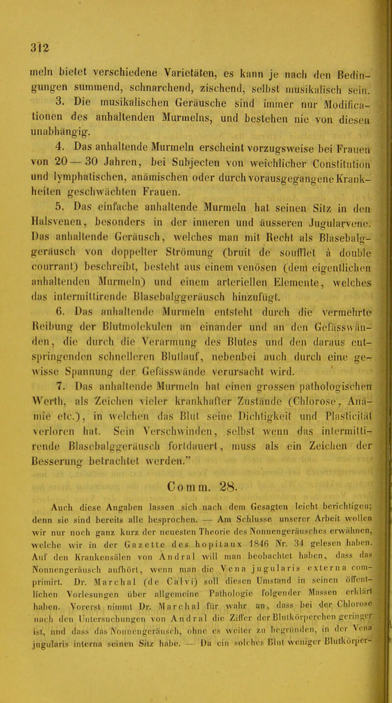 mein bietet verschiedene Varietäten, es kann je nach den Bedin- gungen summend, schnarchend, zischend, selbst musilialisch sein. 3. Die musiitalischen Geräusche sind immer nur Modifica- tionen des anhaltenden Murmeins, und bestehen nie von diesen unabhängig. 4. Das anhaltende Murmeln erscheint vorzugsweise bei Frauen von 20—30 Jahren, bei Subjecten von weichlicher Constitution und lymphatischen, anämischen oder durch vorausgegangene Krank- heiten geschwächten Frauen. 5. Das einfache anhaltende Murmeln hat seinen Sitz in den Halsvenen, besonders in der inneren und äusseren Jugularveno. Das anhallende Geräusch, welches man mit Recht als Blasebalg- gerausch von doppeller Strömung (bruit de soufllet ä double courrant) beschreibt, besieht aus einem venösen (dem eigentlichen anhaltenden Murmeln) und einem arteriellen Elemente, welches das internn'llirende Blasebalggeräusch hinzufügt. 6. Das anhalirnde Murmeln enisleht durch die vermehrte Reibung der Blutmolekulen an einander und an den Gefässwän- den, die durch die Verarmung des Blutes und den daraus eut- springenden schnelleren Blullauf, nebenbei auch durch eine ge- wisse S|)annung der Gofässwände verursacht wird. 7. Das anliallende Munneln hat einen grossen pathologischen Werth, als Zeichen vieler krankhafter Zustände (Chlorose, Anä- mie etc.), in welchen das Blut seine Dichtigkeit und Plasticiläl verloren hat. Sein Verschwinden, selbst wenn das inlermilli- rende Blascbalggeräusoh forldauerl, niuss als ein Zeichen der Besserunor betrachtet werden. Co mm. 28. Aurh diese Angaben lassen sich nach dem Gesagten leicht berichtigen; denn sie .sind bereits alle besprochen. — Am Schlüsse unserer Arbeit wollen wir nur noch ganz kurz der neuesten Theorie des Nonnengeräusches erwälmcn, welche wir in der Gazette des hopitaux 1846 Nr. 34 gelesen haben. Auf den Krankensiiien von Andral will man beobachtet hal)en, dass das Nonnengeräusch aufhört, wenn man die Vena jugularis externa com- pHniirt. Dr. Marchai (de Calvi) soll diesen Umstand in seinen öffent- lichen Vorlesungen über allgeuicine Pathologie folgender Massen erklärt hid)en. Vorerst nimmt Dr. Älarchal für wahr an, dass bei der Chlorose nach den Untersuchungen von Andral die Ziffer der Blutkörperchen geringer ist, und dass das Noniieugcräusch, ohne es weiter zu hcgnindeu, in der Vena jngularis inlcrna seineu Sitz habe. — Da ein solches Blut weniger Bltitkorper- I