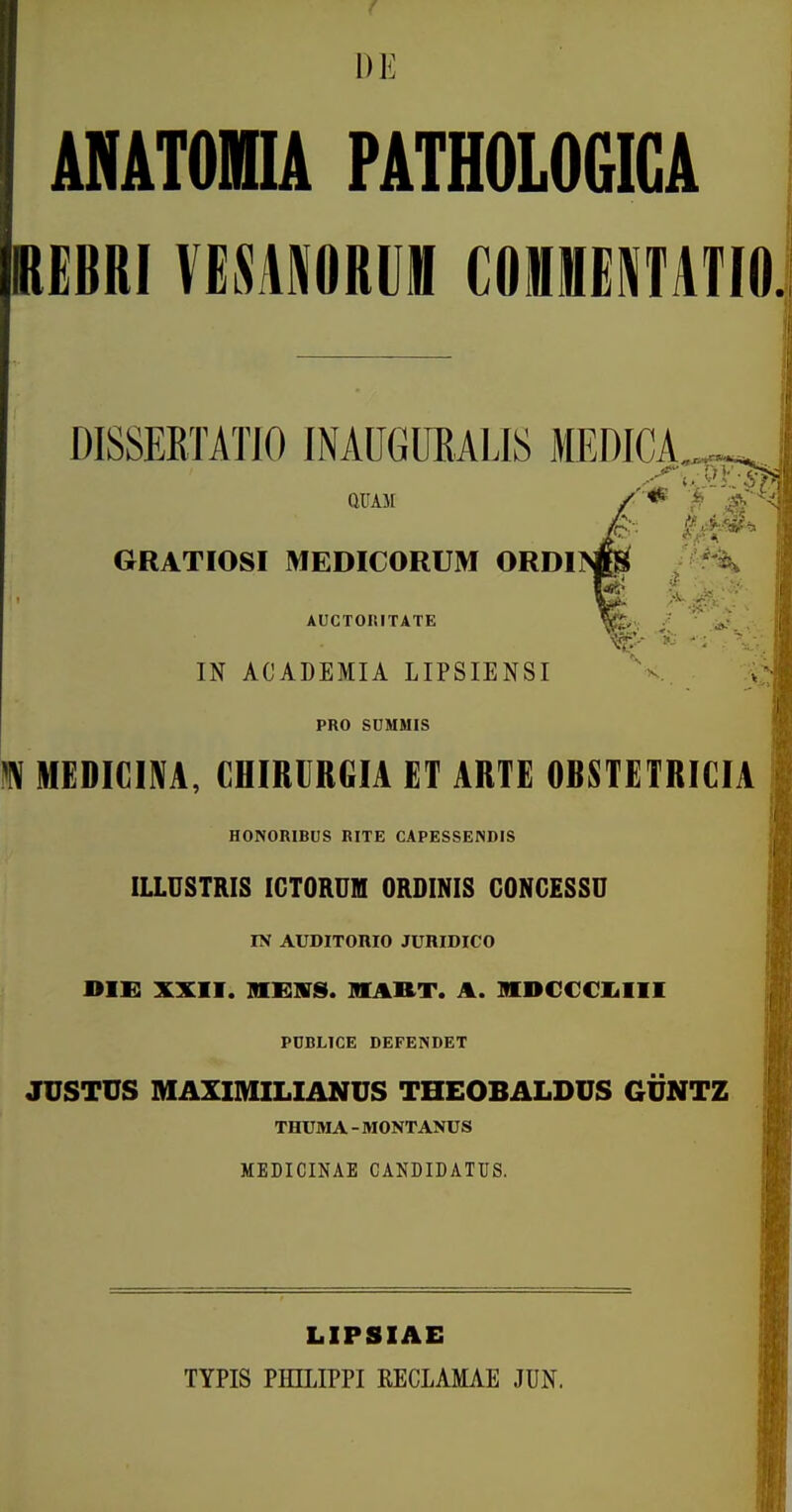 DE MATOHA PATHOLOGICA REBRI VESAMRUffl COlfflEKTATIO. DISSERTATIO INAUGUEALIS MEDICA. GRATIOSI MEDICORUM ORDI^ ' ^ AUCTOr.ITATE IN ACADEMIA LIPSIENSI PRO SDHHIS M MEDIGIM, CHIRURGIA ET ARTE OBSTETRICIA HONORIBUS RITE CAPESSENDIS ILLUSTRIS IGTORUM ORDINIS GONGESSU IN AUDITOniO JURIDICO DIG XXII. MEIVS. HIART. A. MDCCCKiIII PCBLICE DEFENDET JUSTUS MAXIMILIANUS THEOBALDUS 6UNTZ THUMA - MONTANUS MEDICINAE CANDIDATUS. LIPSIAE TYPIS PHILIPPI KECLAMAE JUN.