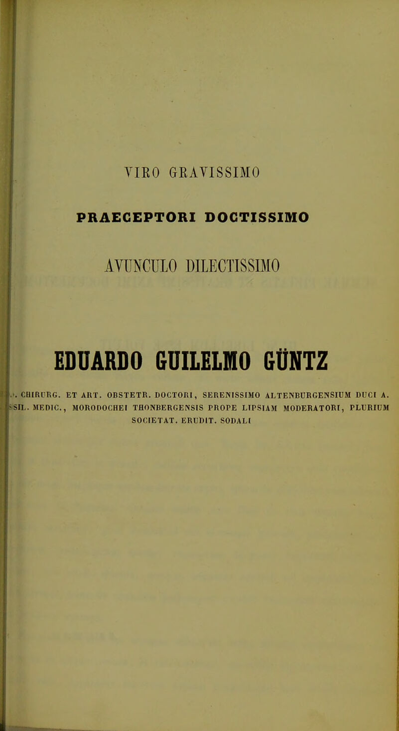 YIRO GRAVISSIMO PRAEGEPTORI DOGTISSIMO AVUNCULO DILECTISSIMO EDUARDO GUILELMO GtlNTZ CHiaiiRG. ET AHT. OBSTETR. DOCTORI, SERENISSIMO ALTENBURGENSIUM DUCI A. SIL. MEniC, MORODOCHEI TflONBERGENSIS PROPE LIPSIAM MODERATORI, PLURIUM SOCIETAT. ERUDIT. SODALI