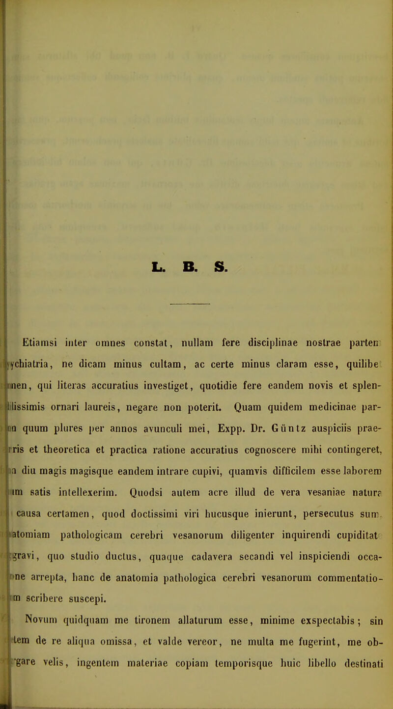 L. B. S. Etiamsi iiiler omnes constat, nullani fere disciplinae nostrae parten: ifchiatria, ne dicam minus cultam, ac certe minus claram esse, quilibe men, qui literas accuratius investiget, quotidie fere eandem novis et splen- itissimis ornari laureis, negare non poterit. Quam quidem medicinae par- io quum plures per annos avunculi mei, Expp. Dr. Gunlz auspiciis prae- ftris et theoretica et practica ratione accuratius cognoscere mihi contingeret, w diu magis magisque eandem intrare cupivi, quamvis difficilem esse laborem rim satis intellexerim. Quodsi aulem acre illud de vera vesaniae natur? causa cerfamen, quod doctissimi viri hucusque inierunt, persecutus sum. t latomiam pathologicam cerebri vesanorum diligenter inquirendi cupiditat ■ !gravi, quo studio duclus, quaque cadavera secandi vel inspiciendi occa- nne arrepta, hanc de anatomia palhologica cerehri vesanorum commentalio- ' im scribere suscepi. ' Novum quidquam me tironem allaturum esse, minime exspectahis; sin i-lem de re aliqua omissa, et valde vereor, ne multa me fugerint, me ob- * /gare velis, ingentem materiae copiam lemporisque huic lihello destinati