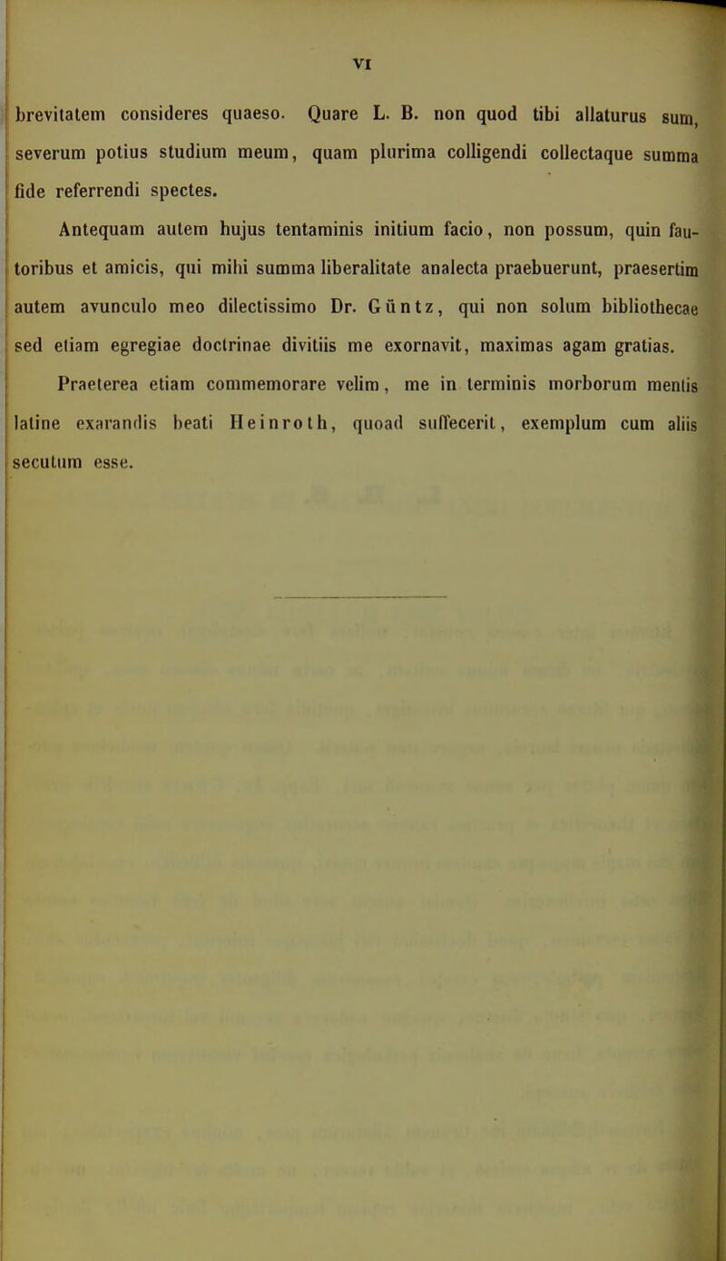 brevitatem consideres quaeso. Quare L. B. non quod tibi allaturus sum, severum potius studium meum, quam plurima colligendi coliectaque summa fide referrendi spectes. Antequam autem hujus tentaminis inilium facio, non possum, quin fau- toribus et amicis, qui milii summa liberalitate analecta praebuerunt, praesertim autem avunculo meo dilectissimo Dr. Guntz, qui non solum bibiiothecae sed eliam egregiae doctrinae divitiis me exornavit, maximas agam gratias. Praeterea eliam commemorare velim, me in terminis morborum menlis laline exarandis beati Ileinroth, quoad sulTecerit, exemplum cum aliis secutiim esse.