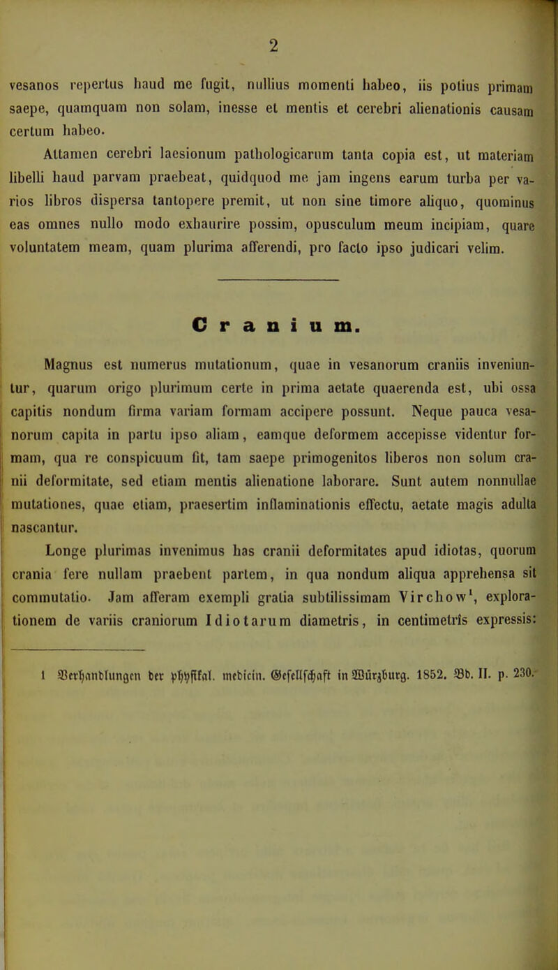 vesanos repertus haud me fugit, nullius momenti habeo, iis potius primam saepe, quamquam non solam, inesse et mentis et cerebri alienationis causam certum habeo. Altamen cerebri laesionum patbologicarum tanla copia est, ut materiam libelli haud parvam praebeat, quidquod me jam ingens earum turba per va- rios libros dispersa tantopere premit, ut non sine timore aliquo, quorainus eas omnes nulio modo exbaurire possim, opusculum meum incipiara, quare voluntatem meam, quam plurima afTerendi, pro faclo ipso judicari velim. C r a D i u m. Magnus est numerus mulationum, quae in vesanorum craniis inveniun- lur, quarum origo plurimum certe in prima aetate quaerenda est, ubi ossa capitis nondum firma variam formam accipere possunt. Neque pauca vesa- norum capita in partu ipso aliam, eamque deformem accepisse videntur for- mam, qua rc conspicuum fit, tam saepe primogenitos liberos non solum cra- nii deformitate, sed eliam mentis alienatione laborare. Sunt autem nonnullae mutationes, quae etiam, praesertim inflaminalionis effectu, aetale magis adulta nascantur. Longe plurimas invenimus has cranii deformitates apud idiotas, quorum crania fere nullam praebent partem, in qua nondum aliqua apprehensa sit commutatio. Jam afferam exempli gratia subtilissimam Virchow', explora- tionem de variis craniorum Idiotarum diametris, in centimetris expressis: 1 SSet^nnfclunacn bcr V^VPfa'- mebicin. ©efeHfd^aft in ffluriljurg. 1852. 58b. II. p. 230.
