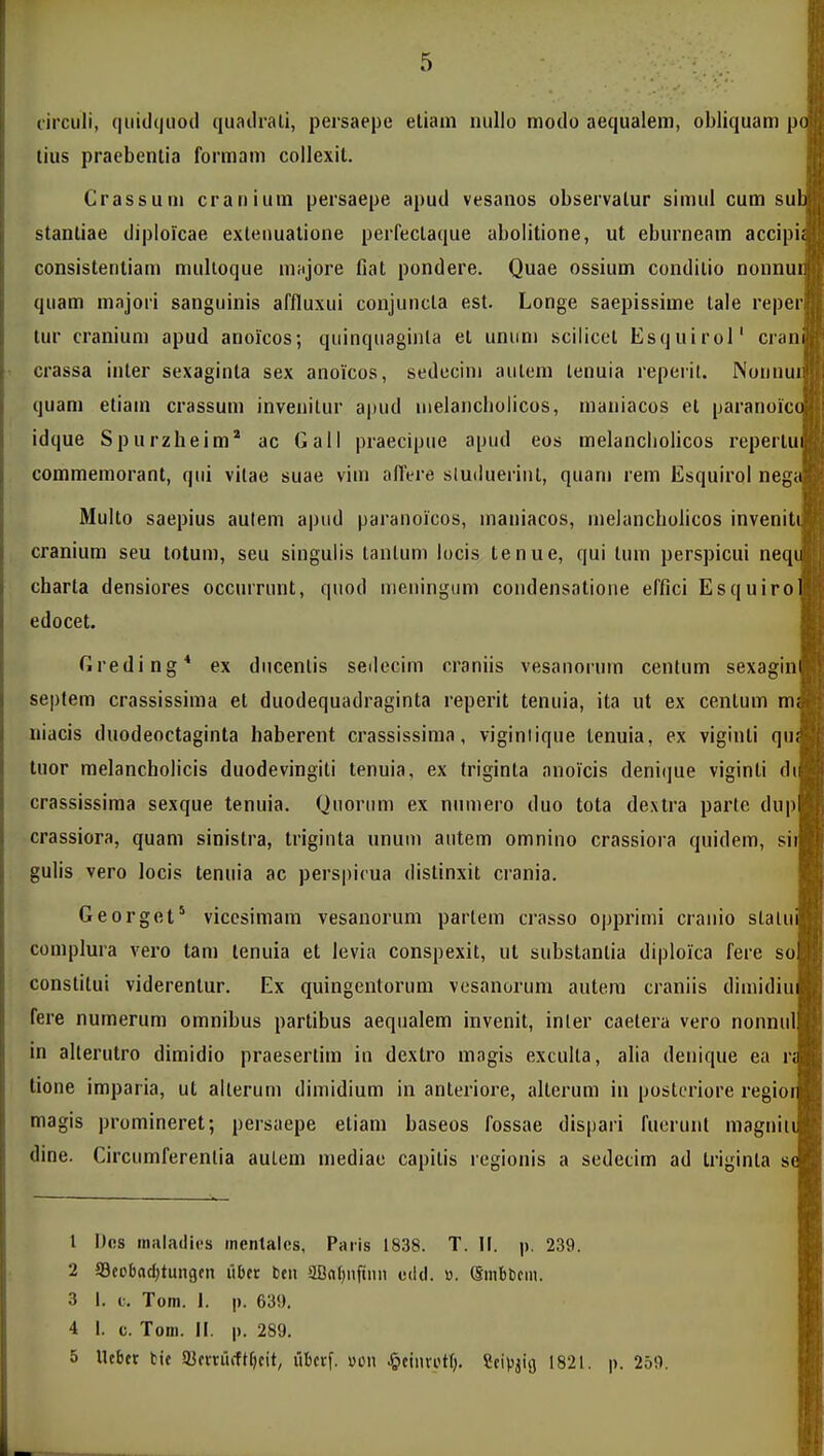circuli, quidijiiod quadrati, persaepe eliain nullo modo aequalem, obliquam po tius praebentia formam coilexil. Crassum craniuin persaepe apud vesanos observalur simul cum sub stanliae diploicae exteiiualione perfecLaque abolitione, ut eburneam accipii consistentiam multoque niHjore fiat pondere. Quae ossium condilio nonnui; quam majori sanguinis affluxui conjuncta est. Longe saepissime lale reper tur cranium apud anoicos; quinquaginla el uniim sciliccl Esquirol' crani crassa inter sexaginla sex anoicos, sedecini aulem lenuia reperit. Noiiiiui quam etiain crassum invenitur ajiud melancbolicos, maniacos et paranoicu idque Spurzheim* ac Gall praecipue apud eos melancliolicos repertui commemorant, qiii vitae suae viin affere sluilueriiil, quam rem Esquirol negii Multo saepius aulem apiid paranoicos, inaniacos, inelancholicos inveniti cranium seu totum, seu singulis tantum locis tenue, qui tuni perspicui neqii cbarla densiores occurrunt, qiiod meiiingum coiidensatione effici Esquirol edocet. Greding* ex diicenlis seilecim craniis vesanoruin cenlum sexagin septem crassissima et duodequadraginta reperit tenuia, ita ut ex centum m niacis duodeoctaginta haberent crassissima, viginiique lenuia, ex viginti qu tuor melancbolicis duodevingiti tenuia, ex triginla anoicis denique viginti d crassissima sexque tenuia. Quorum ex niimero duo tota dextra parte dup crassiora, quam sinislra, triginta unuin autem omnino crassiora quidem, si gulis vero locis tenuia ac perspicua distinxit crania. Georget' viccsimain vesanorum partem crasso opprimi cranio slalu complura vero tam tenuia et levia conspexit, ut substantia diploica fere so constitui viderentur. Ex quingentorum vcsanorum autera craniis diinidiu fere numerum omnibus partibus aequalem invenit, inter caelera vero nonnid in alterutro dimidio praesertim in dextro magis exculta, alia deuique ea r tione imparia, ut alterum dimidium in anteriore, alterum in posteriore regio magis promineret; persaepe etiam baseos fossae dispari fuerunt magnit dine. Circumferentia autem mediae capitis regionis a sedecim ad triginta s 1 Dcs inaladios inentalcs, Paris 1838. T. II. p. 239. 2 S3cobad;tungfn iiDcr bcu aBfll)nfinn edd. «. (SinbCcm. 3 I. c. Tom. 1. p. 639. 4 1. c. Toin. 11. |). 289. 5 llcbct fcic a}crnicft[)cit, iibcrf. »cn ^ieinvott). SciViia 1821. p. 250.