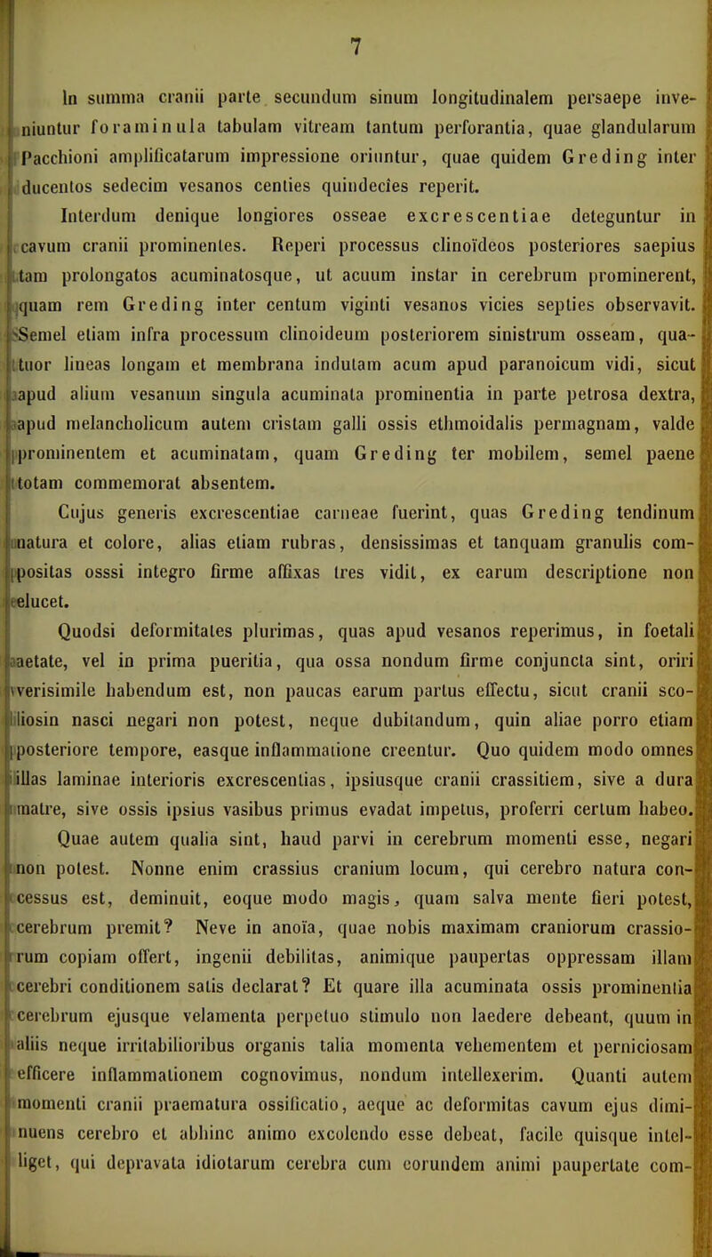 In sunima craiiii parle secundiim sinum longitudinalem persaepe inve- I niunlur foraminula labulam vilreara tantuni perforantia, quae glandularura ['acchioni amplificatarum impressione orinntur, quae quidem Greding inter ducenlos sedecira vesanos cenlies quindecies reperit. , Interdum denique longiores osseae excrescentiae deteguntur in Jccavum cranii prominenles. Reperi processus clinoideos posteriores saepius Jbtam prolongatos acuminatosque, ut acuum instar in cerebrum prominerent, f'quam rem Greding inter centum viginti vesanos vicies seplies observavit. Serael etiara infra processum clinoideum posteriorem sinistrura osseara, qua- liior lineas longara et membrana indulam acum apud paranoicum vidi, sicut apud aliuui vesanum singula acuminala prorainentia in parte petrosa dextra, ;q)ud melancholicum autem cristam galli ossis ethraoidalis permagnam, valde |irominentem et acuminatam, quam Greding ter mobilem, semel paene totam coramemorat absentem. J Cujus generis excrescentiae carneae fuerint, quas Greding tendinum lloDatura et colore, alias etiara rubras, densissiraas et tanquam granulis com- ipositas osssi integro firme affixas Ires vidit, ex earum descriptione non Klucet. Quodsi deforraitales plurimas, quas apud vesanos reperimus, in foetali aaetate, vel in prima pueritia, qua ossa nondum firme conjuncla sint, oriri yverisimile habendum est, non paucas earum partus effectu, sicut cranii sco- iliosin nasci negari non potest, neque dubitandum, quin aliae porro etiara iposteriore tempore, easque inflammaiione creentur. Quo quidem modo omnes illas laminae iuterioris excrescenlias, ipsiusque cranii crassitiera, sive a dura itmatre, sive ossis ipsius vasibus primus evadat impelus, proferri certum habeo. Quae autem qualia sint, haud parvi in cerebrum momenti esse, negari i»non polest. Nonne enim crassius cranium locum, qui cerebro natura con- f cessus est, deminuit, eoque modo magis, quam salva mente fieri potest, cerebrum premit? Neve in anoia, quae nobis maxiraam craniorura crassio- irum copiam offert, ingcnii debilitas, animique paupertas oppressam illani Lcerebri conditionem satis declarat? Et quare illa acuminata ossis prominenlia icerebrum ejusque velamenta perpetuo stimulo non laedere debeant, quum in ^aliis neque irritabilioribus organis talia momenta vehementem et perniciosam ^efficere inflammalionem cognovimus, nondum intellexerim. Quanti autem 'raomenti cranii praematura ossillcatio, acque ac deformitas cavum ejus dirai- muens cerebro et abhinc anirao cxcolendo esse debeat, facilc quisque intel- iliget, qui depravata idiotarura cerebra cura corundem animi paupertate com-