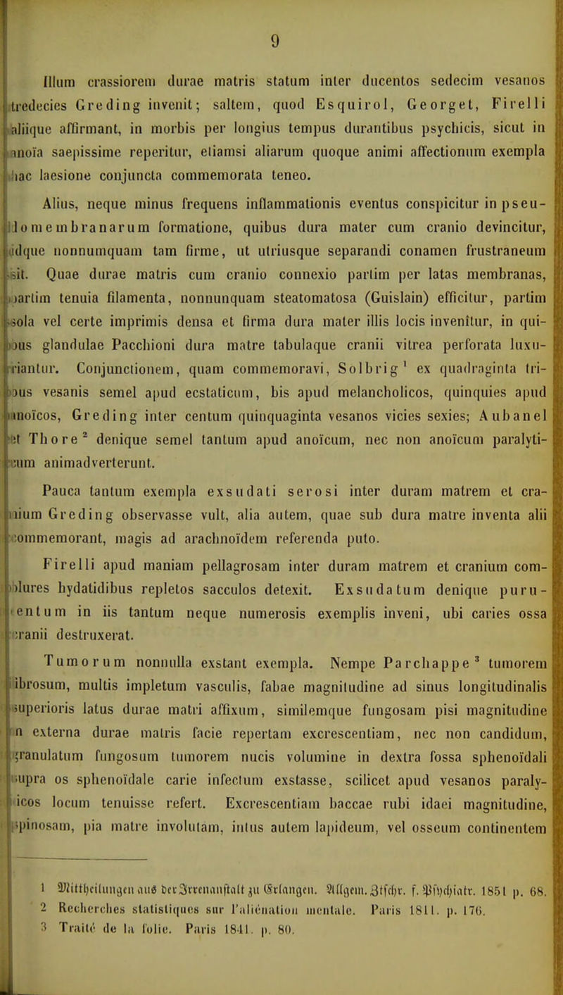 Illum crassiorem durae matris statum inler ducentos sedecim vesanos ilredecies Greding invenit; saltem, quod Esquirol, Georget, Firelli JaJiique affirmant, in morbis per longius tempus durantibus psycbicis, sicut in lanoia saepissime repcritur, eliamsi aliarum quoque animi affectionnm exempla iJiac laesione conjuncla commemorata teneo. Alius, neque rainus frequens inflammalionis eventus conspicitur in pseu- IJomembranarum formatione, quibus dura mater cum cranio devincitur, ddque uonnumquain tam firme, ut utriusque separandi conamen frustraneum f it. Quae durae matris cum cranio connexio parlim per latas membranas, jarlim tenuia filamenta, nonnunquam steatomatosa (Guislain) efficilur, partim ^oia vel certe imprimis densa et firma dura mater illis locis invenilur, in qui- I jus glandulae Paccbioni dura matre tabulaque cranii vitrea perforata luxu- iiriantur. Conjunctionem, quam commemoravi, Solbrig' ex quadrnginta Iri- K jus vesanis semel apud ecstaticum, bis apud melancholicos, quinquies apud iiinoicos, Greding inler centum quinquaginta vesanos vicies sexies; Aubanel let Thore* denique semel tantum apud anoicum, nec non anoicum paralyti- «um animadverterunt. Pauca tanlum exempla exsudati serosi inter duram matrem et cra- iium Greding observasse vult, alia autem, quae sub dura matre inventa alii (ommemorant, magis ad arachnoidem referenda puto. Firelli apud maniam pellagrosam inter duram matrem et cranium com- Mures hydatidibus repletos sacculos detexit. Exsudatum denique puru- entum in iis tantum neque numerosis exemplis inveni, ubi caries ossa !. sjranii destruxerat. Tumorum noniuilla exstant exenipla. Nempe Parchappe' tumorem ilbrosum, multis impletum vasculis, fabae magniludine ad siuus longitudinalis liuperioris latus durae matri affixum, similemque fungosam pisi magnitudine I n externa durae malris facie repertam excrescentiam, nec non candidum, I i;ranulatum fungosum lumorem nucis volumine in dextra fossa sphenoidali ' liupra os splienoidale carie infeclum exstasse, scilicet apud vesanos paraly- i<;os locum tenuisse refert. Excrescentiam baccae rubi idaei magnitudine, ^pinosam, pia matre involulam, inlus autem lapideum, vel osscum continentem 1 ^UJittljciluiigciiiUig bci-3rrcnaiiftii(t (Srlangeii. 3l%cni.3(fc()r. f. 5lJf»)ff;iatr. 18.5t p. 68. 2 RecliiTclies statistiqucs sur ralieiialioii iiioiitalo. Paris 1811. p. 17(5. 3 Ti-ivile de |a lolic. Paiis 18-11. |). 80.