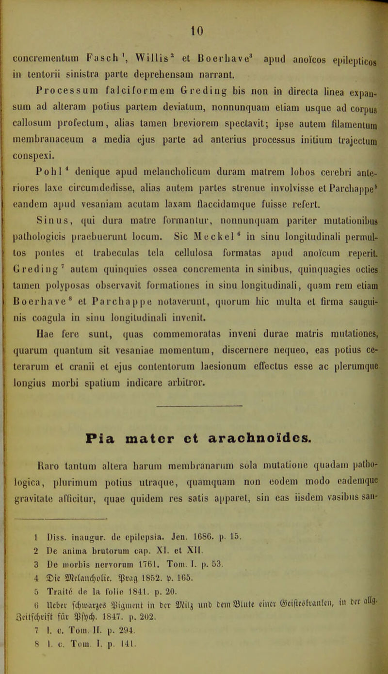 coiicremeiiliim Fasch', Willis^ et Boei-iiave' apud anorcos epilepticos in lentoiii sinistra parte depreliensam narrant. Processum falciformera Greding bis non in directa linea expan- sum ad alteram potius partem deviatum, nonnunquam eliam usque ad corpus callosum ])rofectum, alias tamen breviorein spectavit; ipse autem filamcnlum membraiiaceum a media ejus parte ad anterius processus iiiitium trajcctum conspexi. Pohl* denique apud melancliolicum duram matrem lobos cerebri ante- riores iaxe circumdedisse, alias autem partes strenue involvisse et Parcliappe' eandcm apud vesaniam acutam laxam flaccidamque fuisse refert. Sinus, qui dura matre forinanlur, nonnuntpiam pariter mutalionibus palhob)gicis pracbuerunl locum. Sic MeckeP in sinu longitudinah permul- los poiites et trabeculas tela celluiosa formatas apud anoiciim reperit. Grediiig' autem quiii<iuies ossea concrementa in sinibus, ([uinquagies oclies tamen polyposas observavit formaliones in sinu longitudinali, quam rem eliam Boerliave^ et Parcliappe notaveiunl, qiiorum hic multa ct firma saiigui- nis coagula in siuu longitudinali inveiiit. llac ferc sunl, quas commeinoralas inveni durae matris mutationes, quarum quantum sit vesaniae momentum, discernere nequeo, eas potius ce- tcraruin et cranii ct ejus contentorum laesionum cITectus esse ac plerumque longius morbi spalium indicare arbiti*or. Pia mater et arachnoides. Raro lantum altera harum raembraiiariim sola mutatione quadam patlio- logica, plurimum potius utraque, quamquam non eodem modo eademquc gravitatc aflicitur, quae quidem res satis apparet, sin eas iisdem vasibiis saii- 1 Uiss. iiiiiugur. tle cpilcpsia. Jen. 1686. p. 15. 2 De anima brutorum cap. XI. et XII. 3 De iiiori)is ncrvoruni 1761. Toni. I. p. 53. 4 ®ic SWclandjotic. ^Pr.ig 1852. V- 165. 5 Trait(! lifi la loiifi 1841. p. 20. 6 Ucbcv fc^warjca spicjuicnt in bcv 37/iij unb tcin 93lutt eiucv ©ciflcehanlcii, in Scitfc^rift ffir W)^- 1847. p. 202. 7 I. c. Tom. II. p. 294.