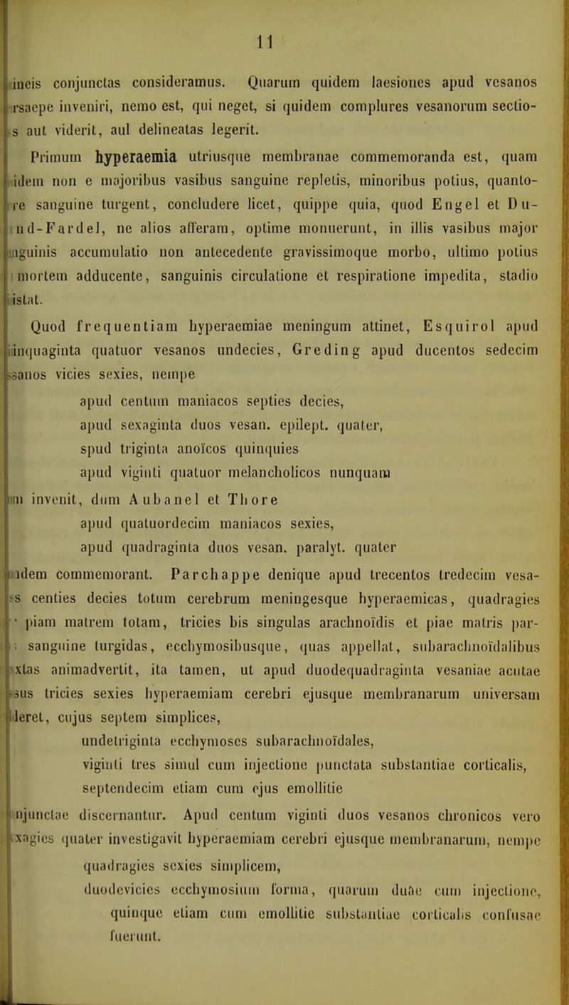 iiicis conjiinclas consideramus. Quarum quidem laesioncs apud vesanos i jaepe inveniri, nemo est, qui neget, si quidem complures vesanorum sectio- .s aut viderit, aul delineatas legerit. Primum hyperaemia utriusqne membranae commemoranda est, quam l idem non e majoribus vasibus sanguine replelis, minoribus potius, quanto- ire sanguine turgent, concludere licet, quippe quia, quod Engel et Du- ind-Fardel, ne alios afFerara, optime monuerunt, in illis vasibus major inguinis accumulatio non antecedente gravissimoque morbo, ultimo potius ! mortem adducente, sanguinis circulatione et respiratione impedita, stadio idstat. Quod frequentiam hyperaemiae meningum attinet, Esquirol apud iiinquaginta quatuor vesanos undecies, Greding apud ducentos sedecim ^sanos vicies sexies, nempe apud centum maniacos septies decies, apud sexaginta duos vesan. epilept. qualer, spud triginta anoicos quinqnies apud viginti quatuor melancholicos nunquara im invonit, diim Aubanel et Tbore apud qualuordecim maniacos sexies, apud quadraginta duos vesan. paralyt. quater ' iiidem commemorant. Parchappe denique apud trecentos Iredecim vesa- *s centies decies totum cerebrum meningesque hyperaemicas, quadragios l  piam matrem fotam, tricies bis singulas arachnoidis et piae malris par- 5 ; sanguine lurgidas, ecchymosibusque, quas appellat, siibaracbnoidalibus ' >xtas animadvertit, ita tamen, ut apud duodeciuadragiiita vesaniae aciitae ^sus tricies sexies byperaemiam cerebri ejusque membranarum universam Jeret, cujus septem simplices, undelriginia eccliymoses subarachnoidales, viginli tres simul cum injectione punclata substantiae corticalis, septendecim eliam cum ejus emollitie tnjunctae disceinantur. Apud centum viginti duos vesanos chronicos vero xagics <]uater investigavit hyperaemiam cerebri ejusque membranaruni, nempc quadragics scxies simplicem, duodevicies ccchymosium rorma, quarum duao cuin injcclionc, quinquc etiam cum cmolhtie substauliae corlicabs conlusae fueruiit.