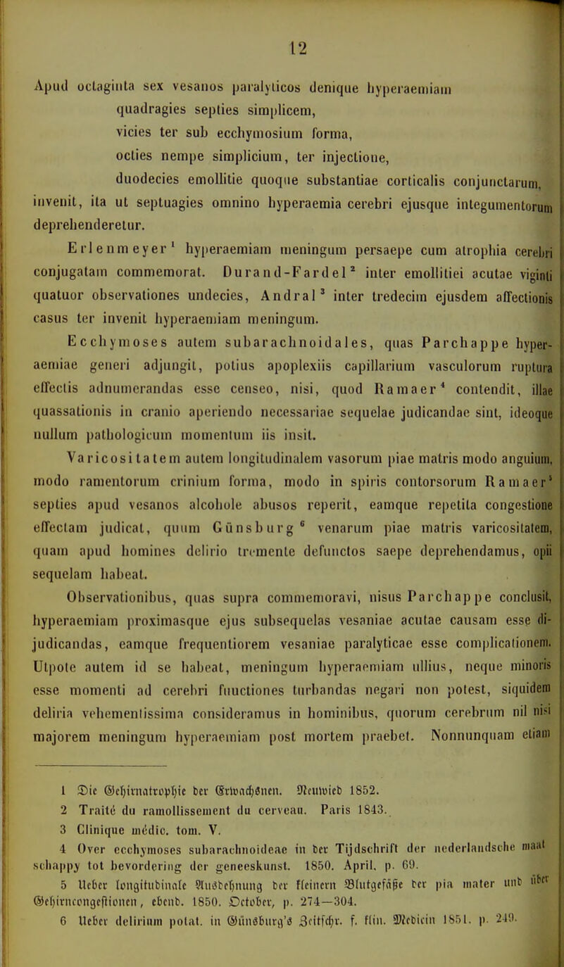 Apud oclagiiila sex vesaiios paialylicos denique liypeiaeiiiiam quadragies septies simplicem, vicies ter sub eccliymosium forma, octies nempe simplicium, ter injectione, duodecies emollitie quoqiie substantiae corticalis conjunctaium, iiiveiiit, ila ut septuagies omnino byperaemia cerebri ejusque intcgumcntorum deprebenderelur. Erlenmeyer' byperaemiain ineningum persaepe cum alropliia cerebri conjugatam commemorat. Durand-Fardel * inler emolliliei acutae viginii quatuor obscrvationes undecies, Andral' inter tredeciin ejusdem affeclionis casus ter invenit byperaeniiam meningum. Ecchymoses aulcm subaracbnoidales, quas Parchappe byper- aemiae generi adjungil, polius apoplexiis capillarium vasculorum ruplura effectis adnumerandas esse censeo, nisi, quod Ramaer* contendit, illae quassationis iu cranio aperiendo necessariae sequelae judicandac sint, ideoque nuilum patbologiium momenluin iis insil. Varicositatem aulein longitudinalem vasorum piae matris modo anguium, modo ranientorum crinium forina, modo in spiris contorsorum Rainaer' septies apud vesanos alcobole abusos reperit, eamque repetila congestione effectam judicat, quum Gunsburg* venarum piae matris varicositalem, quain apud bomines deliiio ircmente dcniiictos saepe deprebendannis, opii sequelam habeat. Observationibus, quas supra conimemoravi, nisus Parcbap pe conclusit, hyperaemiam proximasque ejus subsequclas vesaniae acutae causam esse di- judicandas, eamque frequentiorem vesaniac paralyticae esse complicalionem. Ulpote autem id se habeat, meninguin liyperapmiam ullius, neque niinoris esse momenti ad cerebri fiiuctiones tiirbandas negari non potest, siquidera deliria vebemenlissima consideranius in hominibus, qiiorum cerebriim nil nifi majorem meningum bypcraeiniam post mortem praebcl. Nonnunqiiam eliam 1 S)ic ®eI)ivniitro|)I;ic bcr (SvlBadjencn. Slciiluicb 1852. 2 Traite du ramollissciiicnt tlu cerveaii. Paris 1843. 3 Cliniqiic iiicdic. tom. V. 4 Ovcr ccchjmoses subarachnoideac in bcr Tijdschrirt dcr ncdcrlandsche maal schappj tot bevordcring dcr geneeskunst. 1850. April, p. 69. 5 Ucbcr Icngitufcinnfc 9lu«tct)nung tcr ftcincrn SBIutcjcfnpe C-cr pia mnter unt ^f ®cf)ivncpngcf}ioncn, ebcnb. 1850. Dctobcv, p. 274—304. 6 Uebcv dcliiium polat. in ®iin3burg'fl Soitfc^v. f. flin. 3)Jcbicin 1851. p. 21',i.