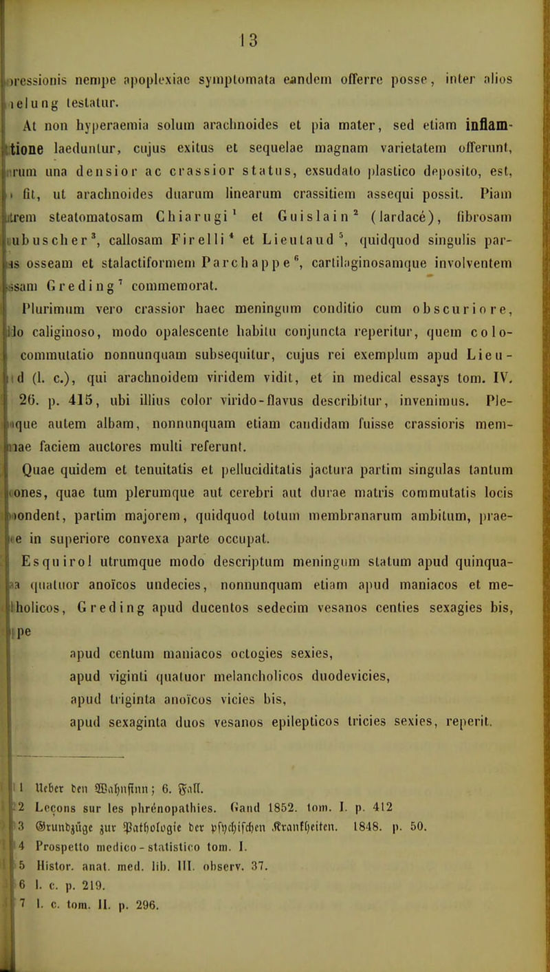 oressionis nenipe apoj)lexiac syinplomata eancleni offerre posse, inter alios ,'ielung teslaliir. At non hyperaemia solum arachnoides et pia mater, sed etiam inflam- itione laedunlur, cujus exitus et sequelae magnam varietatem olTerunt, nrum una densior ac crassior statns, exsudalo plastico deposito, est, I Ot, ut arachnoides duarum linearum crassitiem assequi possit. Piam itrem steatomatosam Chiarugi' et Guislain* (lardace), fibrosam tiubuscher', callosam Firelli* et Lieutaud'', quidquod singulis par- lis osseam et stalactiformem Parchappecartil;iginosamque involventem asam G r e d i n g ' commemorat. Plurimum vero crassior haec meningiim conditio cum obscuriore, Uo caliginoso, modo opalescente habilu conjuncta reperitur, quem colo- commulalio nonnunquam subsequitur, cujus rei exemplum apud Lieu- id (1. c), qui arachnoidem viridem vidit, et in medical essays tom. IV. 26. p. 415, ubi illius color virido-flavus describitur, invenimus. Ple- Mique autem albam, nonniinquam etiam candidam fuisse crassioris mem- nae faciem auctores multi referunl. Quae quidem et tenuitatis et pelluciditatis jactura partim singulas tanlum oones, quae tum plerumque aut cerebri aut durae matris commutatis locis «ondent, parlim majorem, quidquod totum membranarum ambitum, prae- le in superiore convexa parte occupat. 1 Esquirol utrumque raodo descriptum meningum statum apud quinqua- aa (pialuor anoicos undecies, nonnunquam etiam apud maniacos et me- Iholicos, Greding apud ducentos sedecim vesanos centies sexagies bis, ipe apud cenlum maniacos octogies sexies, apud viginti qualuor melancholicos duodevicies, apud liiginta anoicos vicies bis, apud sexaginta duos vesanos epilepticos Iricies sexies, reperit. 1 Ucbcr tcn 5BaI)nitnn; 6. gall. i Lccons sur les plirenopatliies. Ganil 1852. toni. I. p. 412 ! 3 ©runbjiige jur SPat^oIogie bcr vf»)cl)ifcl)en ,ftrantl)eitcn. 1848. p. 50. 1 Prospetto nicdico - statistieo toni. I. ■> Histor. anat. med. iib. III. oi)serv. 37. f; I. c. p. 219. '> i. c. tora. IL p. 296.