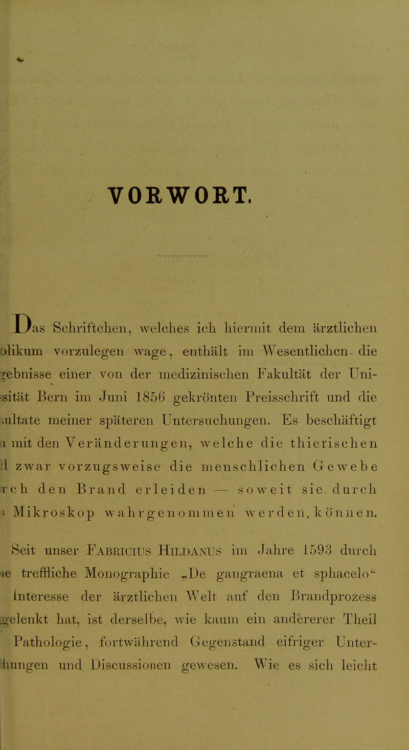 VORWORT. as Schriftchen, welches ich hiermit dem ärztlichen alikum vorzulegen wage, enthält im Wesentlichen- die ■rebnisse einer von der medizinischen Fakultät der Uni- •sität Bern im Juni 1856 gekrönten Preisschrift und die mltate meiner späteren Untersuchungen, Es beschäftigt 11 mit den Veränderungen, welche die thierischen tl zwar vorzugsweise die menschlichen G-ewebe Tch den Brand erleiden — soweit sie. durch i Mikroskop wahrgenommen werden, können. Seit unser Fabkiuiuö Hit^danus im Jahre 1593 durch le trcfHiche Monographie -,De gangraena et sphacelo Interesse der ärztlichen Welt auf den Brandprozess o-elenkt hat, ist derselbe, wie kaum ein andererer Theil Pathologie, fortwährend Gegenstand eift-iger Unter- : Innigen und Discussioiien gewesen. Wie es sich leicht