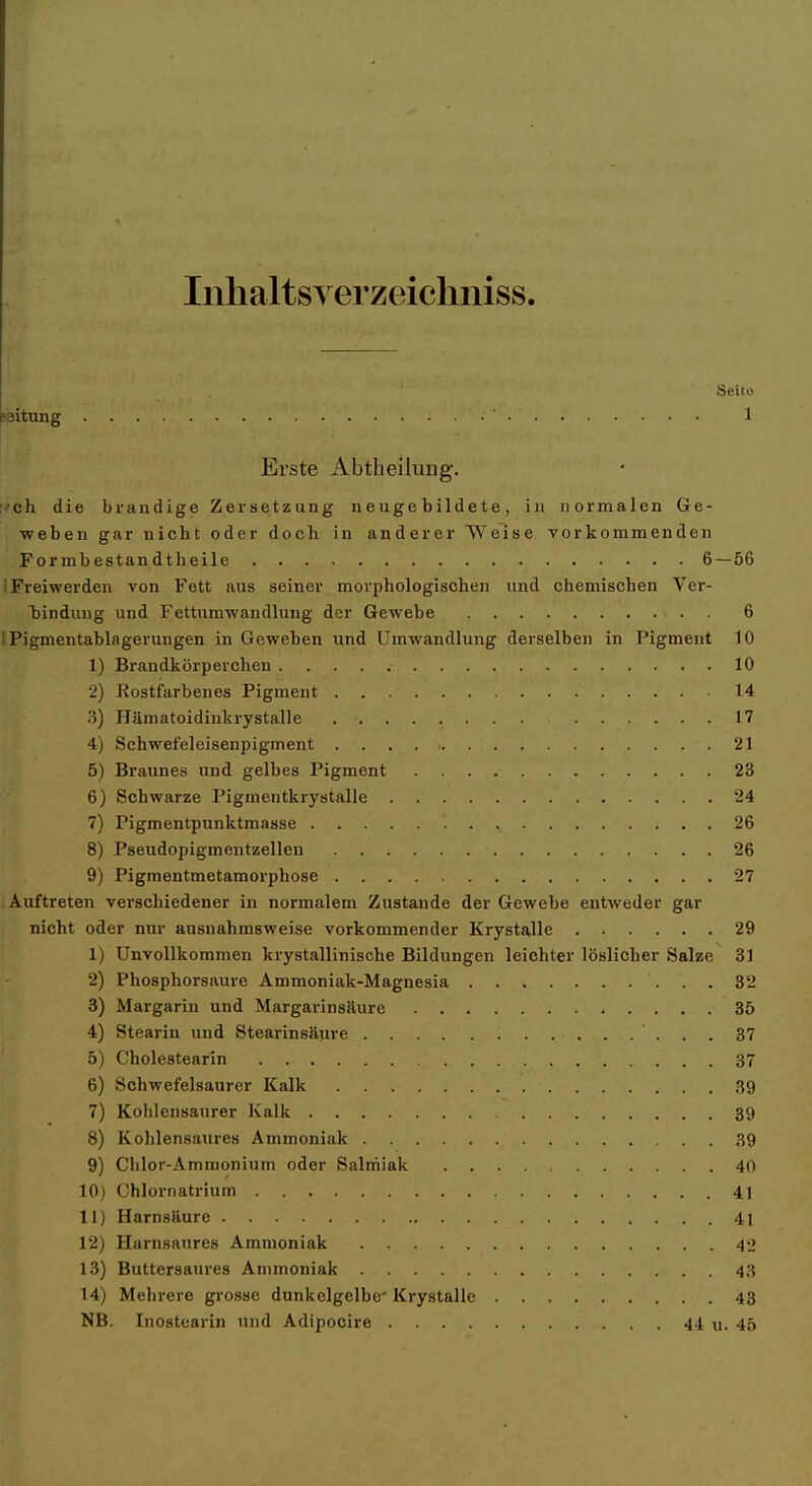 Inhaltsverzeichniss. Seito paitung 1 Erste Abtheilung. ;>'ch die brandige Zersetzung neugebildete, in normalen Ge- weben gar nicht oder doch in anderer Weise vorkommenden For mb estan dtheile 6 — 56 i Freiwerden von Fett aus seiner morphologischen und chemischen Ver- bindung und Fettumwandlung der Gewebe 6 IPigmentablagerungen in Geweben und Umwandlung derselben in Pigment 10 1) Brandkörperchen 10 2) Rostfarbenes Pigment 14 3) Hämatoidinkrystalle 17 4) Schwefeleisenpigment 21 5) Braunes und gelbes Pigment 23 6) Schwarze Pigmentkrystalle 24 7) Pigmentpunktmasse 26 8) Pseudopigmentzellen 26 9) Pigmentmetamorphose 27 Auftreten verschiedener in normalem Zustande der Gewebe entweder gar nicht oder mu- ausnahmsweise vorkommender Krystalle 29 1) Unvollkommen krystallinische Bildungen leichter löslicher Salze 31 2) Phosphorsaure Ammoniak-Magnesia 32 3) Margarin und Margarinsäure 35 4) Stearin und Stearinsäure 37 5) Cholestearin 37 6) Schwefelsaurer Kalk 39 7) Kohlensaurer Kalk 39 8) Kohlensaures Ammoniak 39 9) Chlor-Ammonium oder Salmiak 40 10) Ghlornatrium 41 11) Harnsäure 41 12) Harnsaures Ammoniak 42 13) Buttersaures Ammoniak 43 14) Mehrere gi'osae dunkelgelbe' Krystalle 43 NB. Inostearin und Adipocire 41 u. 45