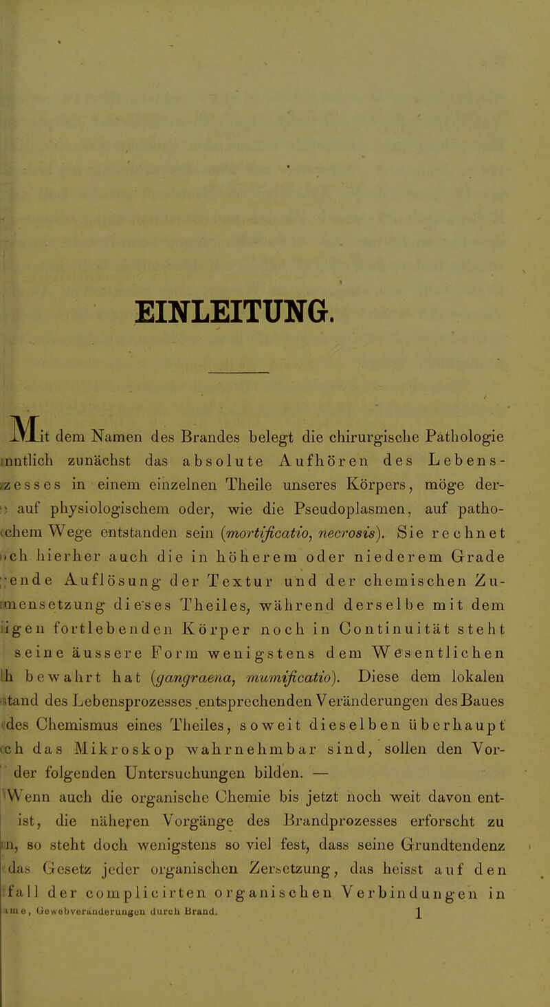 EINLEITUNG. IT-Lit dem Namen des Brandes belegt die chirurgische Patliologie mntlich zunächst das absolute Aufhören des Lebens- zzesses in einem einzelnen Theile unseres Körpers, möge der- auf physiologischem oder, wie die Pseudoplasmen, auf patho- (chem Wege entstanden sein {mortificatio, necrosis). Sie rechnet iich iiierher auch die in höherem oder niederem Grade ;;ende Auflösung der Textur und der chemischen Zu- imensetzung dieses Theiles, während derselbe mit dem iigeu fortlebenden Körper noch in Continuität steht seine äussere Form wenigstens dem Wesentlichen hh bewahrt hat {gangraena, mumificatio). Diese dem lokalen iStand des Lebensprozesses .entsprechenden Veränderungen des Baues (des Chemismus eines Theiles, soweit dieselben überhaupt (ch das Mikroskop wahrnehmbar sind, sollen den Vor- Y der folgenden Untersuchungen bilden. — ^Wenn auch die organische Chemie bis jetzt noch weit davon ent- ist, die näheren Voi^gänge des Brandprozesses erforscht zu in, 80 steht doch wenigstens so viel fest, dass seine Grundtendenz idas Gesetz jeder organischen Zer&ctzung, das heisst auf den rfall der complicirten organischen Verbindungen in