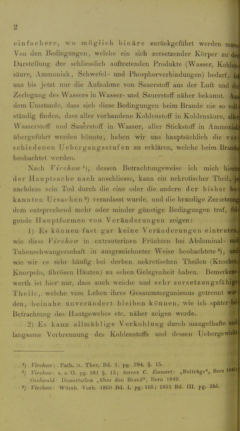 c i n f !i c Ii e r 0, wo in n g-1 i c Ii binäre zurückgeführt werden muss Von den Bedingungen, welche ein sich zersetzender Körper zu dei Darstellung der schliesslich aufti'etenden Produkte (Wasser, Kohlen- säure, Ammoniak, Schwefel- und Phosphorverbindungen) bedarf, ig| uns bis jetzt nur die Aufiiahme von Sauerstoff aus der Luft und die Zerlegung des Wassers in Wasser- und Sauci'stoff näher bekannt. Aus dem Umstände, dass sich diese Bedingungen beim Brande nie so voll- ständig finden, dass aller vorhandene Kohlenstoff in Kohlensäure, allet Wasserstoff und Sauerstoff in Wasser, aller Stickstoff in Ammoniak übergeführt werden hönnte, haben wir uns hauptsächlich die ver- schiedenen Uebergangsstufcn zu erklären, welche beim Brande beobachtet werden. Nach Virchov^), dessen Betrachtungsweise ich mich hierin der Hauptsache' nach anschliesse, kann ein nekrotischer Theil, je iiaclulciii sein Tod durch die eine oder die andere der bisher be- kanIlten Ursachen*) veranlasst wurde, und die brandige Zersetzung dem entsprechend mehr oder minder günstige Bcdhigungen traf, fol- gende IJauptformen von Veränderungen zeigen: 1) Es können fast gar keine Veränderungen eintretcn,j wie diess Virchov in extrauterinen Früchten bei Abdominal- n Tubenschwangerschait in ausgezeichneter Weise beobachtete'), n wie wir es sehr häufig bei derben nekrotischen Theilen (Knoclnü., Jvnorpeln, fibrösen Häuten) zu sehen Gelegenheit haben. Bemerkens- vvcrth ist hier nur, dass auch weiche und sehr zersetzungsfähige Theilc, welche vom Leben ihres Gesammtorganismus getrennt wur- den, beinahe unverändert bleiben können, wie ich später bei Betrachtung des liautgewebes etc. näher zeigen werde. ..2) Es kann allmälil ige Ver.kohlun'g durch mangelhafte uud langsame Verbrennung des Kohlenstoffs und dessen Uebergcwicht . . ') Virchow :. Tatli. n. Ther, Bd. .1. pg. 284. §. 15. 2) Virchoiv: a.a.O. pg. 281 §. 13; lerner V. Emmert: „BeitrÄge, Bern OscJnoald: Dissertation „üljer deii Bhind, Bern 1849. -3) Virchow: Wiirzb. Verli. 1850 Bd. 1. pg. 105; 1852 Bd. III. pg. 365.