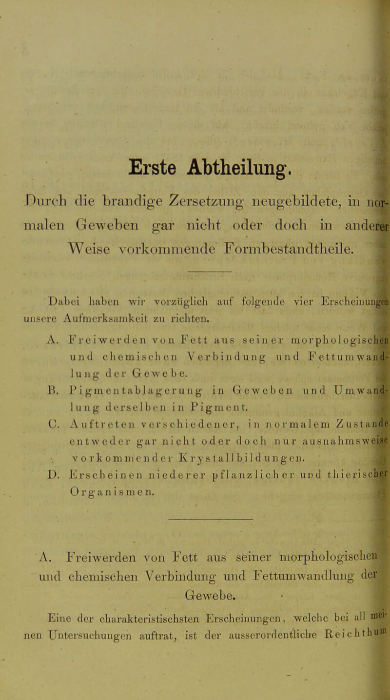 Erste Abtheilung. Durch die brandige Zersetzung neugebildete, in nor- malen Geweben gar nicht oder doch in anderer Weise vorkommende Formbestandtheile. Dabei haben -wir vorziiglicl» auf folgende vier Erscheinungen uiisox'e Aufmerksamkeit zu richten. A. Freiwerden von Fett aus seiner morphologischen und chemischen Verbindung und Fettum-wand- 1 u n g der G cav e b e. B. P i gm eu tablager u ng in Geweben und Umwand- lung derselben in Pigment. C. Auftreten verschiedener, in i\ormalem Zustande entweder gar nicht oder doch nur ausnahmsweise V 0 rk omnie n d er K ry s t all b.i 1 d ungen. D. Erscheinen niederer pflanzlicher und tli ierischer 0 r g a n i s m e n. A. Freiwerden von Fett aus seiner morphologischeu und chemischen Verbindung und Fettumwantllinig der Gewebe. Eine der charakteristischsten Erscheinungen, welche bei all mei- nen Untersuchungen auftrat, ist der ausserordentliche Reichthui«