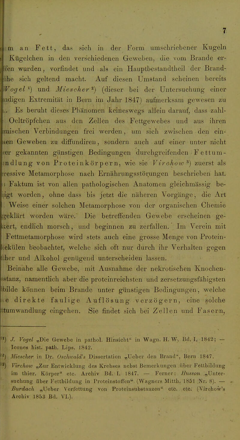 7 m an Fett, das sich in der Form umschriebener Kugeln Kügelchen in den verschiedenen Geweben, die vom Brande er- (en wurden, vorfindet und als ein Hauptbestandtheil der Brand- khe sich geltend macht. Auf diesen Umstand scheinen bereits Wogel ^) und Miescker'^) (dieser bei der Untersuchung einer adigen Extremität in Bern im Jahr 1847) aufmerksam gewesen zu ... Es beruht dieses Phänomen keineswegs allein darauf, dass zabl- Oeltröpfchen aus den Zellen des Fettgewebes und aus ihren maischen Verbindungen frei werden, um sich zwischen den ein- men Geweben zu diffundiren, sondern auch auf einer unter nicht ler gekannten günstigen Bedingungen durchgreifenden ■ F e ttum- indlung von Proteinkörpern, wie sie Vtrohoio^) zuerst als rressive Metamorphose nach Ernährungsstörungen beschrieben hat. i Faktum ist von allen pathologischen Anatomen gleichmässig be- ;;igt worden, ohne dass bis jetzt die näheren Vorgänge, die Art . Weise einer solchen Metamorphose von der organischen Chemie i^eklärt worden wäre.' Die betreffenden Gewebe erscheinen ge- liert, endlich morsch, und beginnen zu zerfallen. Im Verein mit Fettmetamorphose wird stets auch eine grosse Menge von Protein- tekülen beobachtet, welche sich oft nur durch ihr Verhalten gegen :i;her und Alkohol genügend unterscheiden lassen. Beinahe alle Gewebe, mit Ausnahme der nekrotischen Knochen- >stanz, namentlich aber die proteinreichsten und zersetzungsfähigsten !bilde können beim Brande unter günstigen Bedingungen, welclie le direkte faulige Auflösung verzögern, eine solche ttumwandlung eingehen. Sie findet sich bei Zellen und Fasern, '*) Vogel ^Die Gewebe in pathol. Hinsicht in Wagn. H. W. Bd. L 1842; — Icone« bist. path. Lips. 1842. :'•) Mieacher in Dr. Oschwald's Dissertation „Ueber den Brand, Bern 1847. 3) Virchoiu ^Zur Entwicklung des Krebses nebst Bemerkungen .über Fettbildung im thier. Körper etc. Archiv Bd. I. 1847. — Ferner: Husson .y,l]ntev- sucliung über Fettbildung in Proteinstoffcn, (Wagners Mittb. 1851 .;Nr; 8). — - Burdach „lieber Verfettung von Proteinsubstauzen etc. etc; (-Virobow's