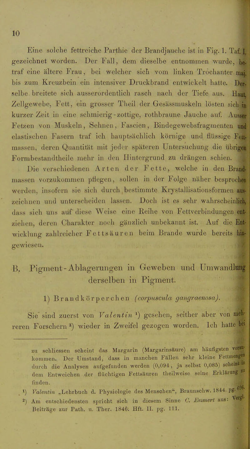 Eine solche fettreiche Parthie der Brandjauciie ist in Fig. 1. Taf. I. gezeichnet worden. Der Fall, dem dieselbe entnommen wurde, be- traf eine ältere Frau, bei welcher sich vom hnken Tröchanter maj. bis zum Kreuzbein ein intensiver Druckbrand entwickelt hatte. Der- selbe breitete sich ausserordentlich rasch nach der Tiefe aus. Haut, Zellgewebe, Fett, ein grosser Theil der GesUssmuskeln lösten sich in kurzer Zeit in eine schmierig-zottige, rothbraune Jauche auf. Ausser Fetzen von Muskeln, Sehnen, Fascien, Bindegewebsfragiuenten und elastischen Fasern traf ich hauptsächlich körnige und flüssige Fett- massen, deren Quantität mit jeder späteren Untersuchung die übrigen Formbestandtheile mehr in den Hintergrund zu drängen schien. Die verschiedenen Arten der Fette, welche in den Brand- massen vorzukommen ptiogen, sollen in der Folge näber besprochen werden, insofern sie sich durch, bestimmte Krystallisationsformen aus- zeiclinen und unterscheiden lassen. Doch ist es sehr wahrscheinlich, dass sieh uns ailf diese Weise eine Reihe von Fettverbindungen ent- zielien, deren Charakter noch gänzlich unbekannt ist. Auf die Ent- wicklung zahlreicher Fettsäuren beim Brande wurde bereits hin- gewiesen. B. Pigment-Ablagerungen in Geweben und Umwandlung derselben in Pigment. 1) B r a n d k ö r p e r c h e n (corptiscula gangraenosa). Sie'sind zuerst von Valentin •) gesehen, seither aber von reren Forschern wieder in Zweifel gezogen worden. Ich hatte bei zu schliessen scheint das Margarin (Margarinstture) am häufigsten vorau- konuuen. Der Umstand, dass in manchen Fällen sehr kleine Fettmengen durch die Analysen aufgefunden werden (0,094, ja selbst 0,085) sclicint m dem Entweichen der flüchtigen Fettsäuren theilweise seine Erklärung * finden. . 1) Valentin „Lehrbuch d. Physiologie des Menschen, Braunschw. 1844. pg-«' ' 2) Am entschiedensten spricht sich in diesem Sinne C. Emmert aus: Verg'' Beiträge zur Path. u. Ther. 1846-. Hft. II. pg. III.