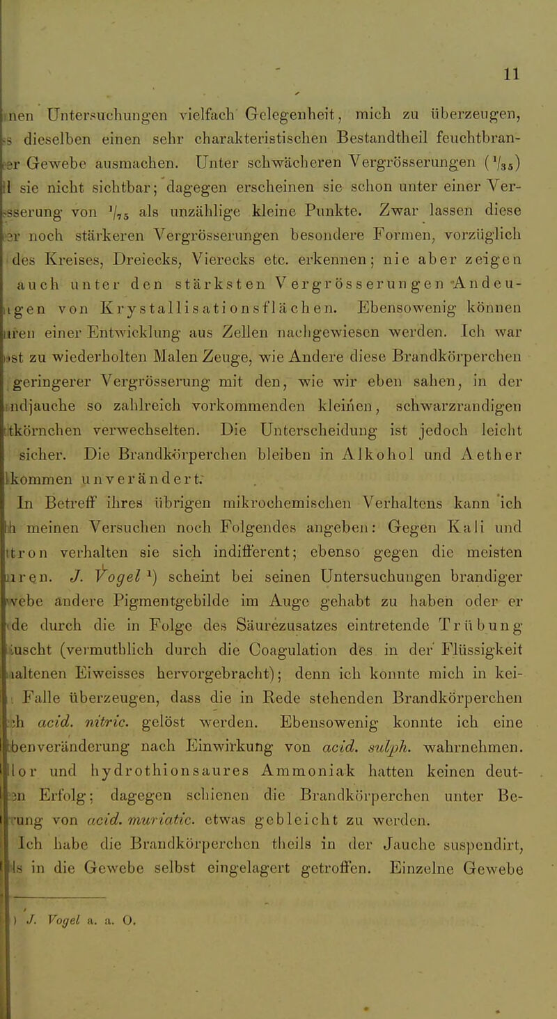 inen Untersuchungen vielfach Gelegenheit, mich zu überzeugen, >s dieselben einen sehr charakteristischen Bestandtheil feuchtbran- fsv Gewebe ausmachen. Unter schwächeren Vergrösserungen (V35) II sie nicht sichtbar; dagegen erscheinen sie schon unter einer Ver- •^sserung von V75 unzählige kleine Punkte. Zwar lassen diese rar noch stäi-keren Vergrösserungen besondere Foi'men, vorzüglich ides Kreises, Dreiecks, Vierecks etc. erkennen; nie aber zeigen auch unter den stärksten Vergrösserungen Andeu- iigen von Kry s tallis at i 0n s f'l ä ch en. Ebensowenig können iii'en einer Entwicklung aus Zellen nachgewiesen werden. Ich war nst zu wiederholten Malen Zeuge, wie Andere diese Brandkörperchen geringerer Vergrösserung mit den, wie wir eben sahen, in der indjauche so zahlreich vorkommenden kleinen, schwarzrandigen titkörnchen verwechselten. Die Unterscheidung ist jedoch leicht sicher. Die Brandkörperchen bleiben in Alkohol und Aether Ikommen unverändert; In Betreff ihres übrigen mikrochemischen Verhaltens kann ich h meinen Versuchen noch Folgendes angeben: Gegen Kali und itron verhalten sie sich indifferent; ebenso gegen die meisten iiren. J. Vogel ^) scheint bei seinen Untersuchungen brandiger vvebc andere Pigmentgebilde im Auge gehabt zu haben oder er 'de durch die in Folge des Säurezusatzes eintretende Trübung luscht (vermuthlich durch die Coagulation des in der' Flüssigkeit laaltenen Eiweisses hervorgebracht); denn ich konnte mich in kei- ■ Falle tiberzeugen, dass die in Rede stehenden Brandkörperchen ;h acid. nitric. gelöst werden. Ebensowenig konnte ich eine tbenveränderung nach Einwirkung von acid. sulph. wahrnehmen. Ilor und hydrothlonsaures Ammoniak hatten keinen deut- in Erfolg: dagegen schienen die Brandkörperchen unter Be- ■ung von ncid. muriatic. etwas gebleicht zu werden. Ich habe die Brandkörperchen tlieils in der Jauche suspendirt, is in die Gewebe selbst eingelagert getroffen. Einzelne Gewebe I J. Voyel a. a. O.