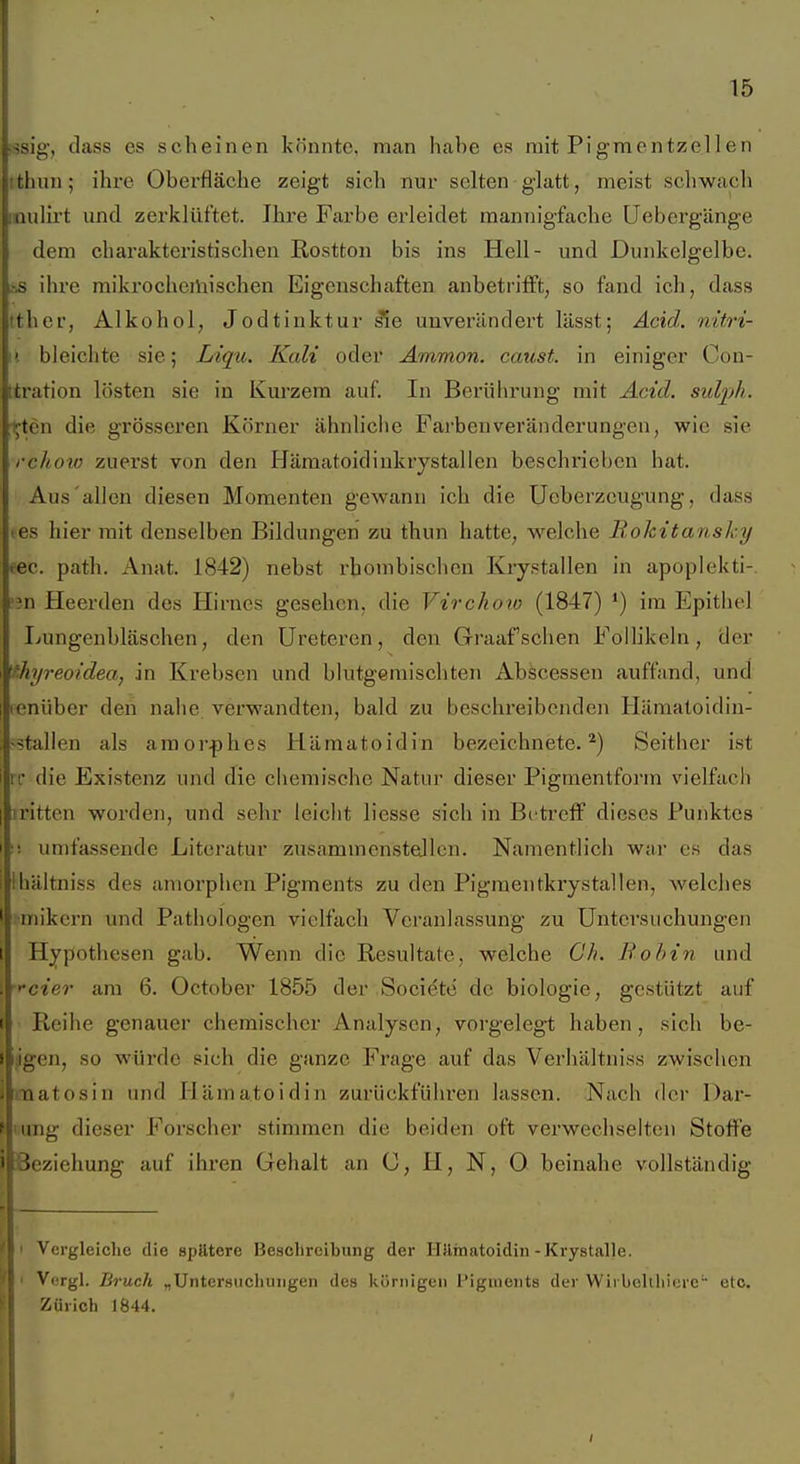 ;ssig, dass es scheinen könnte, man habe es mit Pigmentzel len tthim; ihre Oberfläche zeigt sich nur selten glatt, meist scliwach inulirt und zerklüftet. Ihre Farbe erleidet mannigfache Uebergänge dem charakteristischen Rostton bis ins Hell- und Dunkelgelbe. L-.S ihre mikrocheiliisehen Eigenschaften anbetrifft, so fand ich, dass Ith er, Alkohol, Jodtinktur ^e unverändert lässt; Acid. nitri- II bleichte sie; Ltqu. Kali oder Ammon. caust. in einiger Con- ttration lösten sie in Kurzem auf. In Berührung mit Acid. sid-ph. ijtcn die grösseren Körner ähnliche Fai'benVeränderungen, wie sie rchow zuerst von den Hämatoidiukrystallen beschrieben hat. Aus'allen diesen Momenten gewann ich die Ueberzeugung, dass les hier init denselben Bildungen zu thun hatte, welche Rokitansky (60. path. Anat. 1842) nebst rhombischen Krystallen in apoplekti-. '?n Heerden des Hirnes gesehen, die Virckoio (1847) ') im Epithel Lungenbläschen, den üreteren, den Graafschen Follikeln, der Thyreoidea, in Krebsen und blutgemischten Abscessen auffand, und lenüber den nahe verwandten, bald zu beschreibenden Hämatoidin- -stallen als amorphes Hämatoidin bezeichnete.*) Seither ist ir die Existenz und die chemische Natur dieser Pigmentform vielfach iritten worden, und sehr leicht Hesse sich in Bi'treff dieses Punktes umfassende Literatur zusammenstellen. Namentlich war es das Ihältniss des amorphen Pigments zu den Pigmentkrystallen, welches •mikern und Pathologen vielfach Veranlassung zu Untersuchungen Hypothesen gab. Wenn die Resultate, welche Oh. Bohin und ■'•der am 6. October 1855 der Societe de biologie, gestützt auf Reihe genauer chemischer Analysen, vorgelegt haben, sich be- igen, so würde sich die ganze Frage auf das Verhältniss zwischen inaatosin und Hämatoidin zurückführen lassen. Nach der Dar- ing dieser Forscher stimmen die beiden oft verwechselten Stoffe Beziehung auf ihren Gehalt an C, H, N, O beinahe vollständig ' Vergleiche die spätere Beschreibung der llilinatoidin-Krystalle. 1 Vergl. Bruch „Untersuchungen des körnigen l'ignients der Wii belUiierc etc. Zürich 1844.