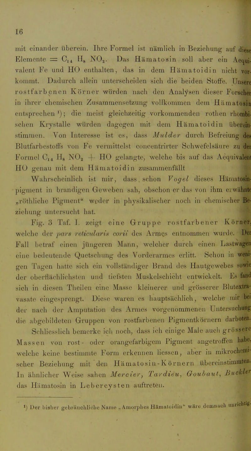 mit einander überein. Ihre Formel ist nämlich in Beziehung auf diese Elemente = C,4 NO,. Das Hämatosin soll aber ein Aequi- valent Fe und HO enthalten, das in dem Hämatoidin nicht vor- kommt. Dadurch allein unterscheiden sich die beiden Stoffe. Unsere rostfarbenen Körner würden naeli den Analysen dieser Forscher in ihrer chemischen Zusammensetzung vollkommen dem Hämatosin entsprechen'); die meist gleichzeitig voi'kommenden rothen rhombi- schen Krystalie würden dagegen mit dem Hämatoidin überein- stimmen. Von Interesse ist es, dass Mulder durch Befreiung des Blutfarbestoffs von Fe vermittelst concentrirter Schwefelsäure zu der Formel C,., II« NO.^ -f- HO gelangte; welche bis auf das Aequivalenl HO genau mit dem Hämatoidin zusammenfällt Wahrscheinlich ist mir, dass schon Vogel dieses Hämatosin- pigment in brandigen Geweben sah, obschon er das von ihm ei wähnte „röthlichc Pigment'' weder in physikalischer noch in cheniischpr Be- ziehung untersucht hat. Fig. 3 Taf. 1. zeigt eine Gruppe rostfarbener Körner, welche der jtars reticularis corii des Arraks entnommen wurde. Der Fall betraf einen jüngeren Mann, welciier durch einen Lastwagen eine bedeutende Quetschung des Vorderarmes erlitt. Schon in weni- gen Tagen hatte sich ein vollständiger Brand des Hautgewebes sowe der oberHächliehsten und tiefsten Muskelschicht entwickelt. Es fand sich in diesen Theilen eine Masse kleinerer und grösserer Blutextra- vasatc eingesprengt. Diese waren es hauptsächlich, welche mir bei der nach der Amputation des Armes vorgenommenen Untersuchung die abgebildeten Gruppen von rostfarbenen Pigmentkörnern darboten. Schlies.-^lich bemerke ich noch, dass ich einige Male auch grössere Massen von rost- oder orangefarbigem Pigment angetroffen habe, welche keine bestinniite Form erkennen licsseu, aber in raikrochenii- scher Beziehung mit den Hämatosin - K ö rn ern übereinstimmten. In ähnlicher Weise sahen Meroier, Tardieu, Goubaut, Buckh^ das Hämatosin in Leb er Cysten auftreten. 1) Der bisliei' gebiäucliliclie Name Amorphes liamatuidiu'- wttre duniiiacli