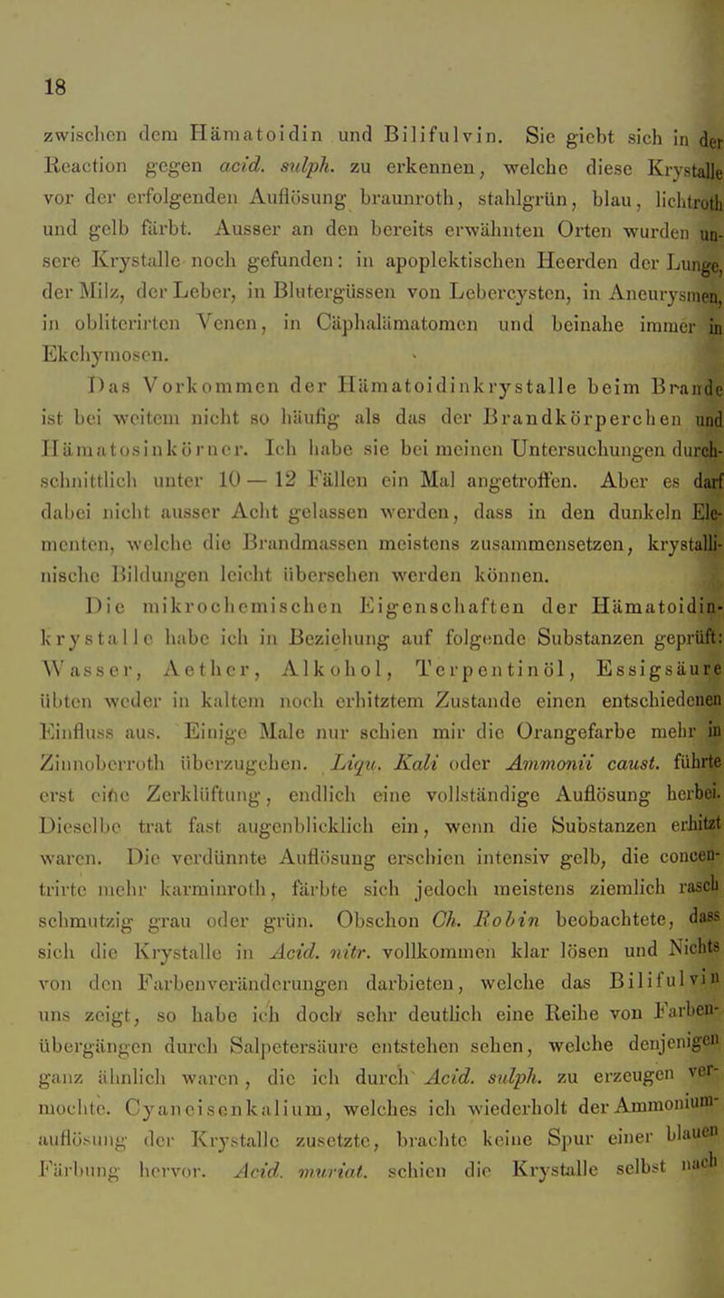 zwisclicn dem Hämatoidin und Bilifulvin. Sie giebt sich in der lieaction gegen acid. mlph. zu erkennen, welche diese Krystalle vor der erfolgenden Auflösung braunroth, stahlgrün, blau, liclitroth und gelb färbt. Ausser an den bereits erwähnten Orten wurden un- sere Krystalle noch gefunden: in apoplektischen Heerden der Lunge, der Milz, der Leber, in Blutergüssen von Lebercystcn, in Aneurysmen, in obliterirten Venen, in Cäphalämatomen und beinahe immer in Ekchymoscn. T)as Vorkommen der Hämatoidinkrystalle beim Brande ist bei weitem nicht so häufig als das der Brandkörperchen und Hämatosinkörncr. Ich habe sie bei meinen Untersuchungen durch- sclmittlich unter 10 — 12 Fällen ein Mal angetroffen. Aber es darf dabei nicht ausser Acht gelassen werden, dass in den dunkeln Ele- menten, welche die Brandmassen meistens zusammensetzen, krystalli- nischc Bildungen leicht übersehen werden können. Die mikrochemischen Eigenschaften der Hämatoidin- krystalle habe ich in Beziehung auf folgende Substanzen geprüft: Wasser, Aethcr, Alkohol, Terpentinöl, Essigsäure übten weder in kaltem noch erhitztem Zustande einen entschiedenen Einfluss aus. Einige Male nur schien mir die Orangefarbe mehr in Zinnoberroth überzugehen. Liqii. Kali oder Amvionii caust. führte erst cific Zerklüftung, endlich eine vollständige Auflösung herbei. Dieselbe ti'at fast augenblicklich ein, wenn die Substanzen erhitzt waren. Die verdünnte Auflösung erschien intensiv gelb, die concen- trirtc mehr karminroth, färbte sich jedoch meistens ziemlich rascb schmutzig grau oder grün. Obschon Gh. Bobin beobachtete, dass sich die Krystalle in Acid. nitr. vollkommen klar lösen und Nichts von den Farbenveränderungen darbieten, welche das Bilifulvjn uns zeigt, so habe ich doch sehr deutlich eine Reihe von Farbeu- übergängen durch Salpetersäure entstehen sehen, welche denjenigen ganz ähnlich waren, die ich durch Acid. sulph. zu erzeugen ver- mochte. Cyaneisenkalium, welches ich wiederholt derAmmoniuni- auflösuiig der Krystalle zusetzte, brachte keine Spur einer blaue Färbung iici-vor. Acid. wuriat. schien die Krystalle selbst »ae'^