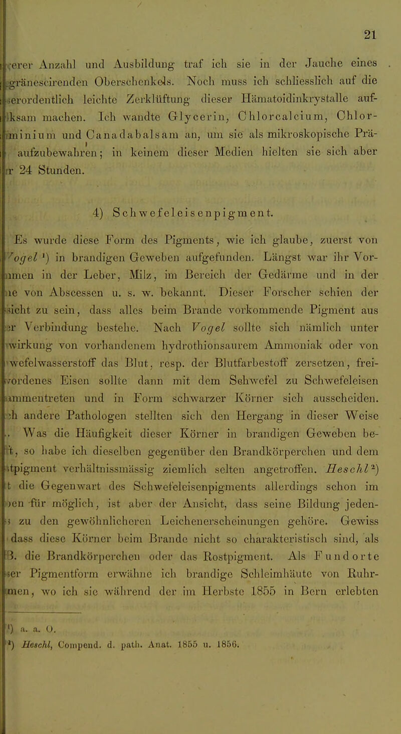 ,erer Anzahl und Ausbildung traf ich sie in der Jauclae eines ffränescii-euden Oberschenkels. Noch muss ich schliesslich auf die ierordentlich leichte Zerklüftung dieser Hämatoidinkrystalle auf- fksam machen. Ich wandte Glycerin, Chlorcalcium, Chlor- iminiuni und Canadabalsam an, um sie als mikroskopische Prä- aufzubewahren ; in keinem dieser Medien hielten sie sich aber IT 24 Stunden. 4) Schwefeleisenpigment. Es wurde diese Form des Pigments, wie ich glaube, zuerst von '^ogel ') in brandigen Geweben aufgefunden. Längst war ihr Vor- imien in der Leber, Milz, im Bereich der Gedärme und in der iie von Abscessen u. s. w. bekannt. Dieser Forscher schien der sieht zu sein, dass alles beim Brande vorkommende Pigment aus •;r Verbindung bestehe. Nach Vogel sollte sich nämlich unter Wirkung von vorhandenem hydrothionsaurem Ammoniak oder von 'wefelWasserstoff das Blut, resp. der Blutfarbestoff zersetzen, frei- :rordenes Eisen sollte dann mit dem Schwefel zu Schwefeleisen timmentreten und in Form schwarzer Köi'ner sich ausscheiden, ih andere Pathologen stellten sich den Hergang* in dieser Weise Was die Häufigkeit dieser Körner in brandigen Geweben be- r't, so liabe ich dieselben gegenüber den Brandkörperchen und dem ■.tpigment verhältnissmässig ziemhch selten angetroffen. Heschl^) t die Gegenwart des Schwefelcisenpigments allerdings schon im i)cn für möglich, ist aber der Ansicht, dass seine Bildung jeden- ■i zu den gewöhnlicheren Leichenerscheinungen gehöre. Gewiss dass diese Körner beim Brande nicht so charakteristiscli sind, als 3. die Brandkörperchen oder das Rostpigment. Als Fundorte ier Pigmentform erwähne ich brandige Schleimhäute von Ruhr- men, wo ich sie während der im Herbste 1855 in Bern erlebten ') a. a. ü. ') Heschl, Coinpond. d. patli. Anat. 1855 u. 1856.