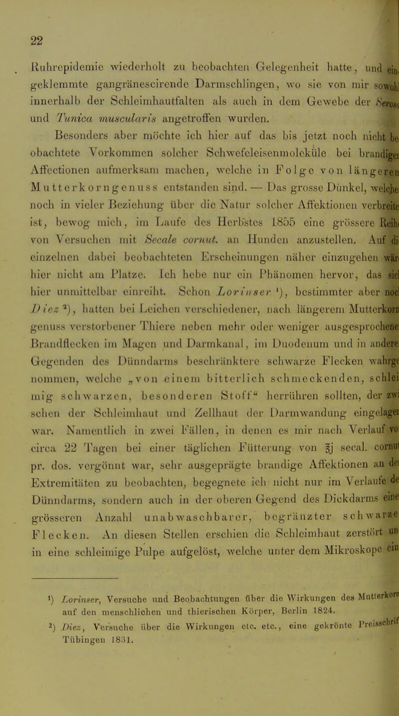 ! 22 Ruhrepidemie wiederholt zu beobachten Gelegenheit hatte, und ein- geklemmte gangränescirende Darmschlingcn, wo sie von mir sowohl innerhalb der Schleimhautfalten als auch in dem Gewebe der /S'ero« und Tunica muscularis angetroffen wurden. Besonders aber möchte ich hier auf das bis jetzt noch nicht be obachtete Vorkommen solcher Schwefcleisenmolcküle bei brandiger Affectionen aufmerksam machen, welche in Folge von längeren M u 11 e r k 0 r n g e n u s s entstanden sind. — Das grosse Dimkel, welcjie: noch in vieler Beziehung über die Natur solcher Affektionen verbreite ist, bcwog mich, im Laufe des Herbstes 1855 eine grössere Reih( von Versuchen mit Seeale cornut. an Hunden anzustellen. Auf dii einzelnen dabei beobachteten Erscheinungen näher einzugehen w'ixt hier nicht am Platze. Ich hebe nur cm Phänomen hervor, das siel hier unmittelbar einreiht. Schon Loriiiser '), bestimmter aber nocl D iez ^), hatten bei Leichen verschiedener, nach längerem Mutterkorn genuss verstorbener Thiere neben mehr oder weniger ausgesprochene: Brandflecken im Magen und Darmkanal, im Duodenum und in anderei Gegenden des Dünndarms beschränktere schwarze Flecken wahrge nommen, welche „von einem bitterlich schmeckenden, schlei mig schwarzen, besonderen Stoff herrühren sollten, der zw sehen der Schleimhaut und Zellhaut der Darmwandung eingelagei war. Namentlich in zwei Fällen, in denen es mir nach Verlauf voi circa 22 Tagen bei einer täglichen Fütterung von §j secal. cormil pr. dos. vergönnt war, sehr ausgeprägte brandige Affektionen an dei Extremitäten zu beobachten, begegnete ich nicht nur im Verlaufe de Dünndarms, sondern auch in der oberen Gegend des Dickdarms eine grösseren Anzahl unab waschbarer, bcgränzter schwarte Flecken. An diesen Stellen erschien die Schleimhaut zerstört un^ in eine schleinn'ge Pulpe aufgelöst, welche unter dem Mikroskope cm 1) Lorinser, Versuche und Beobachtungen iiber die Wirkungen des Mutterkorr auf den menschlichen und thierisohen Körper, Berlin 1824. 2) Diez, Versuche über die Wirkungen etc. etc., eine gekrönte Freissclirif Tübingen ISM.