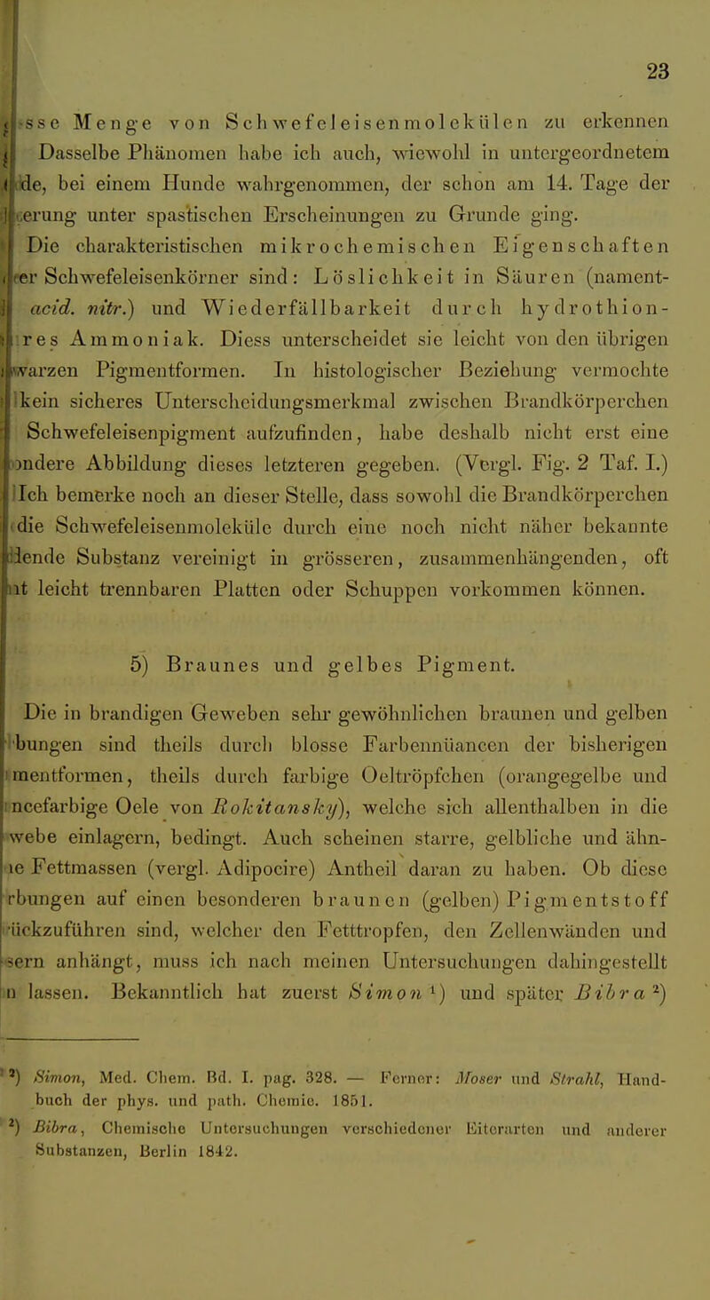 >se Menge von Schwefeleisenmolekülen zu erkennen ! Dasselbe Phänomen habe ich auch, %Yiewohl in untergeordnetem ' ile, bei einem Hunde wahrgenommen, der schon am 14. Tage der i'ung unter spastischen Erscheinungen zu Grunde ging. Die charakteristischen mikrochemischen Eigenschaften er Schwefeleisenkörner sind: Löslichkeit in Säuren (nament- i acid. nitr.) und Wiederfällbarkeit durch hydrothion- \ res Ammoniak. Diess unterscheidet sie leicht von den übrigen Warzen Pigmentformen. In histologischer Beziehung vermochte Ikein sicheres Unterscheidungsmerkmal zwischen Brandkörperchen Schwefeleisenpigment aufzufinden, habe deshalb nicht erst eine «ndere Abbildung dieses letzteren gegeben. (Vergl. Fig. 2 Taf. I.) lieh bemerke noch an dieser Stelle, dass sowohl die Brandkörperchen idie Schwefeleisenmoleküle durch eine noch nicht näher bekannte üende Substanz vereinigt in grösseren, zusammenhängenden, oft ut leicht trennbaren Platten oder Schuppen vorkommen können. 5) Braunes und gelbes Pigment. Die in brandigen Geweben sehi' gewöhnlichen braunen und gelben t'bungen sind theils durch blosse Farbennüancen der bisherigen iraentformen, theils durch farbige Oeltröpfchen (orangegelbe und incefarbige Gele von Rokitansky), welche sich allenthalben in die webe einlagern, bedingt. Auch scheinen starre, gelbliche und ähn- 'le Fettmassen (vergl. Adipocire) Antheil daran zu haben. Ob diese rbungen auf einen besonderen braunen (gelben) Pigmentstoff '•ückzuführen sind, welcher den Fetttropfen, den Zellen wänden und eern anhängt, muss ich nach meinen Untersuchungen dahingestellt m lassen. Bekanntlich hat zuerst Simon ^) und später Bihra'^) ) Simon, Med. Chein. Bd. I. pag. 328. — Fcnior: Jfoser und Strahl, Hand- buch der phys. und path. Chemie. 1851. ^) Bibra, Chemische Untersuchungen verschiedener Eitcrurten und anderer Substanzen, Berlin 1842.