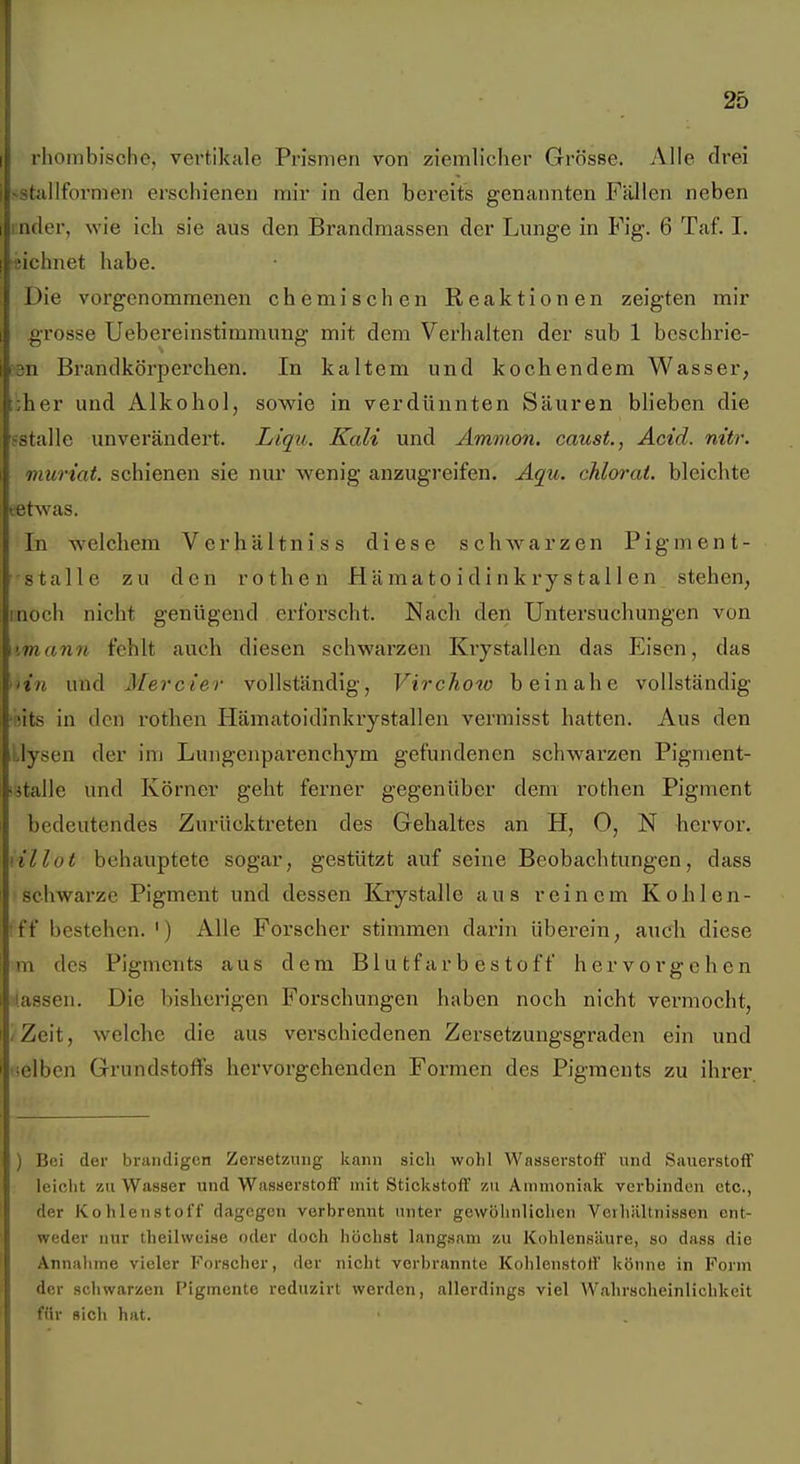 rhombische, vertikale Prismen von ziemlicher Grösse. Alle drei >staIlfornien erschienen mir in den bereits genannten Fällen neben inder, wie ich sie aus den Brandmassen der Lunge in Fig. 6 Taf. I. fichnet habe. Die vorgenommenen chemischen Reaktionen zeigten mir grosse Uebereinstimmung mit dem Verhalten der sub 1 beschrie- 3n Brandkörperchen. In kaltem und kochendem Wasser, ;;her und Alkohol, sowie in verdünnten Säuren blieben die ?stalle unverändert. Liqu. Kali und Ammon, caust., Acid. nitr. muriat. schienen sie nur wenig anzugreifen. Äqii. chlorat. bleichte tat was. In welchem Verhältniss diese schwarzen Pigment- stalle zu den rothen Hämato idinkry s tal 1 en stehen, inoch nicht genügend erforscht. Nach den Untersuchungen von imann fehlt auch diesen schwarzen Krystallen das Eisen, das ■'in und Mercier vollständig, Virchoto beinahe vollständig •iits in den rothen Hämatoidinkrystallen vermisst hatten. Aus den ;,lysen der inj Lungenpai'enchym gefundenen schwarzen Pigment- ■jtalle und Körner geht ferner gegenüber dem rothen Pigment bedeutendes Zurücktreten des Gehaltes an H, 0, N hervor. \illot behauptete sogar, gestützt auf seine Beobachtungen, dass schwarze Pigment und dessen Krystalle aus reinem Kohlen- •ff bestehen. ') Alle Forscher stimmen darin überein, audi diese m des Pigments aus dem Blutfarbestoff hervorgehen fassen. Die bisherigen Forschungen haben noch nicht vermocht, iZelt, welche die aus verschiedenen Zersetzungsgraden ein und ■selben Grundstoffs hervorgehenden Formen des Pigments zu ihrer ) Bei der brandigen Zersetzung kann sicli wohl Wasserstoff und Sauerstoff leiclit zu Wasser und Wasserstoff mit Stickstoff 7ai Ammoniak verbinden etc., der Kohlenstoff dagegen verbrennt unter gewöhnlichen Verhältnissen ent- weder nur theilweise oder doch höchst langsam zu Kohlensäure, so dass die Annahme vieler Forscher, der nicht verbrannte Kohlenstoff könne in Form der schwarzen ['igmcnte reduzirt werden, allerdings viel Wahrscheinlichkeit für sich hat.