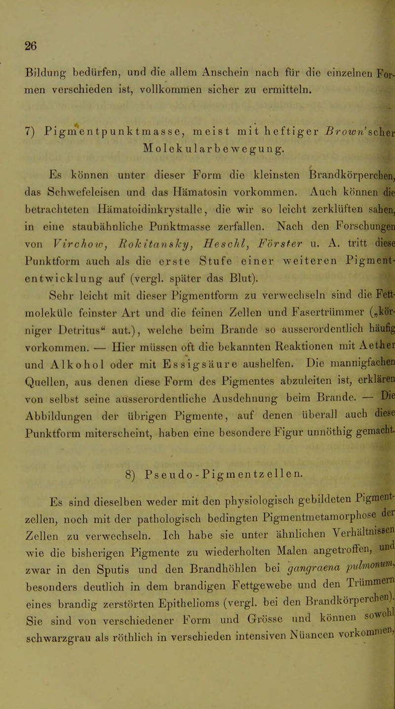 Bildung bedürfen, und die allem Anschein nach für die einzelnen For- men verschieden ist, vollkommen sicher zu ermitteln. 7) Pigm en t p u n k t m as s e, meist mit heftiger -B?-oiü«'sclier Molekularbewegung. Es können unter dieser Form die kleinsten Brandkörperchen, das Schwefeleisen und das Hämatosin vorkommen. Auch können die betrachteten Uämatoidinkrystalle, die wir so leicht zerklüften sahen, in eine staubähnliche Punktmasse zerfallen. Nach den Forschungen von Virchow, Rolcitanaky, Heschl, Förster u. A. tritt diese Punktform auch als die erste Stufe einer weiteren Pigment- entwicklung auf (vergl. später das Blut). Sehr leicht mit dieser Pigmentform zu verwechseln sind die Fett- molekülc feinster Art und die feinen Zellen und Fasertrümmer („kör- niger Detritus aut.), welche beim Brande so ausserordentlich häufig vorkommen. — Hier müssen oft die bekannten Reaktionen mit Aether und Alkohol oder mit Essigsäure aushelfen. Die mannigfachen Quollen, aus denen diese Form des Pigmentes abzuleiten ist, erklären von selbst seine ausserordentliche Ausdehnung beim Brande. — Die Abbildungen der übrigen Pigmente, auf denen überall auch diese Punktform miterscheint, haben eine besondere Figur unnöthig gemacht. 8) Psendo-Pigmentzellen. Es sind dieselben weder mit den physiologisch gebildeten Pigment- zcllen, noch mit der pathologisch bedingten Pigmentmetamorphose dei Zellen zu verwechseln. Ich habe sie unter ähnlichen Verhältnissen wie die bisherigen Pigmente zu wiederholten Malen angetroffen, und zwar in den Sputis und den Brandhöhlen bei gangraena pulmonum. besonders deutlich in dem brandigen Fettgewebe und den Trümmern eines brandig zerstörten Epithelioms (vergl. bei den Brandkörperchen). Sie sind von verschiedener Form und Grösse und können sowoi schwarzgrau als röthlich in verschieden intensiven Nüancen vorkommen,
