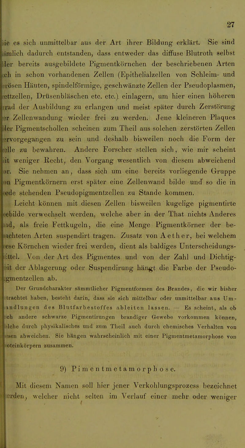 ic es sich unmittelbar aus der Art ihrer Bildung erklärt. Sie sind milich dadurch entstanden, dass entweder das diffuse Blutroth selbst Ur bereits ausgebildete Pigmentkörnchen der beschriebenen Arten L'h in schon vorhandenen Zellen (Epithelialzellen von Schleim- und , Ösen HfUiten, spindelförmige, geschwänzte Zellen der Pseudoplasmen, trzellen, Drüsenbläschen etc. etc.) einlagern, um hier einen höheren r;ul der Ausbildung zu erlangen und meist später durch Zerstörung Zellenwandung wieder frei zu werden. Jene kleineren Plaques ler Pigmeutschollen scheinen zum Theil aus solchen zerstörten Zellen ■ [ vorgegangen zu sein und deshalb bisweilen noch die Form der lle zu bewahren. Andere Forscher stellen sich, wie mir scheint it weniger Recht, den Vorgang wesentlich von diesem abweichend '1. Sie nehmen an, dass sich um eine bereits vorliegende Gruppe II Pigmentkörnern erst später eine Zellenwand bilde und so die in i'de stehenden Pseudopigmentzellen zu Stande kommen. Leicht können mit diesen Zellen bisweilen kugelige pigmenfirte ebüde verwechselt werden, welche aber in der That nichts Anderes h1, als freie Fettkugeln, die eine Menge Pigmentkörner der be- ichteten Arten suspendirt tragen. Zusatz vonAether, bei welchem ^ ese Körnchen wieder frei werden, dient als baldiges Unterscheidungs- ittel. Von der Art des Pigmentes und von der Zahl und Dichtig- iit der Ablagerung oder Suspendirung hän^t die Farbe der Pseudo- .gmentzellen ab. Dei- Gixmdcharakter sämmtlicher Pigmentformen des Brandes, die wir bisher rtrachtet haben, besteht darin, dass sie sich mittelbar oder unmittelbar aus Um- indlungen des Blutfarbestoffes ableiten lassen. — Es scheint, als ob soh andere schwarze Pigmentirungen brandiger Gewebe vorkommen können, klche durch physikalisches und zum Theil auch durch chemisches Verhalten von äsen abweichen. Sie hängen wahrscheinlich mit einer Pigmentmetamorphose von wteinkörpern zusammen. 9) Pimentmetamorpbose. Mit diesem Namen soll hier jener Verkohlungsprozcss bezeichnet «erden, welcher nicht selten im Verlauf einer mehr oder weniger