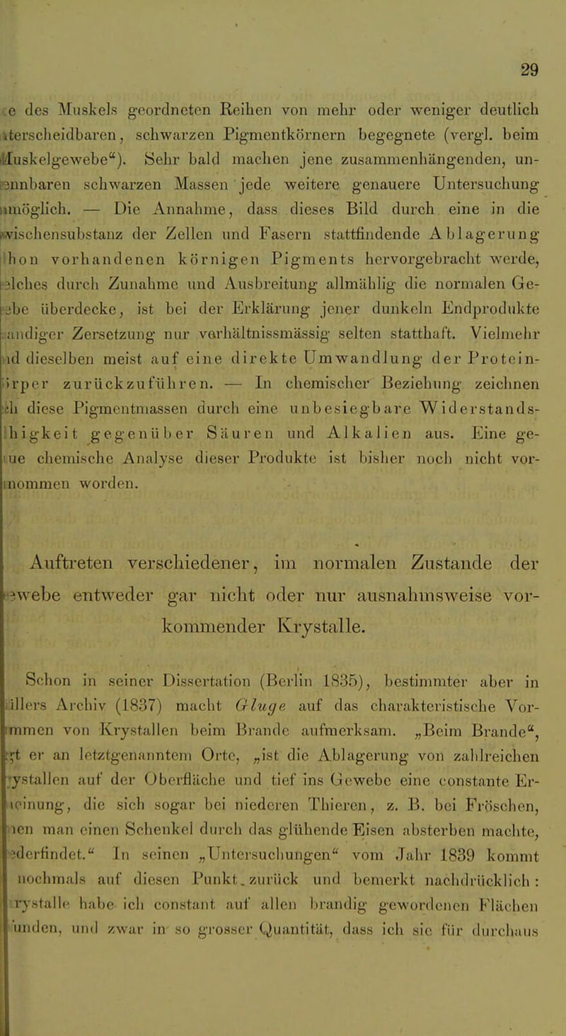 ;e des Muskels geordneten Reihen von mehr oder weniger deutlich iiterscheidbaren, schwarzen Pigmentkörnern begegnete (vergl. beim illuskeigewebe). Sehr bald machen jene zusammenhängenden, un- ßnnbaren schwarzen Massen jede weitez'e genauere Untersuchung umöglich. — Die Annahme, dass dieses Bild durch eine in die (wischensubstanz der Zellen und Fasern stattfindende Ablagerung Ihon vorhandenen körnigen Pigments hervorgebracht werde, 'älches durcli Zunahme und Ausbreitung allmählig die normalen Ge- yibe überdecke, ist bei der Erklärung jener dunkeln Endpi'odukte iiiuidiger Zersetzung nur varhältnissmässig selten statthaft. Vielmehr lad dieselben meist auf eine direkte Umwandlung derProtcin- iirper zurückzuführen. — In chemischer Beziehung zeichnen ifch diese Pigmentmassen durch eine unbesiegbare Widerstands- Ihigkeit gegenüber Säuren und Alkalien aus. Eine ge- rne chemische Analyse dieser Produkte ist bisher noch nicht vor- inommen worden. Auftreten verschiedener, im normalen Znstande der f'Bwebe entweder gar niclit oder nur ausnahmsweise vor- kommender Krystalle. Schon in seiner Dissertation (Berlin 1835), bestimmter aber in iiilers Archiv (1837) macht Ginge auf das charakteristische Vor- immen von Krystallen beim Brande aufmerksam. „Beim Brande, ;^t er an letztgenanntem Orte, „ist die Ablagerung von zahlreichen ;ystallen auf der Oberfläche und tief ins Gewebe eine eonstante Er- loinung, die sich sogar bei niederen Thiercn, z. B. bei Fröschen, icn man einen Schenkel durch das glühende Eisen absterben machte, iderfindet. In seinen „Untei'sucliungen vom Jahr 1839 kommt nochmals auf diesen Punkt, zurück und bemerkt nachdrücklich: rystallc habe ich constant auf allen brandig gewordenen Flächen undcn, und zwar in so grosser Quantität, dass ich sie für durchaus