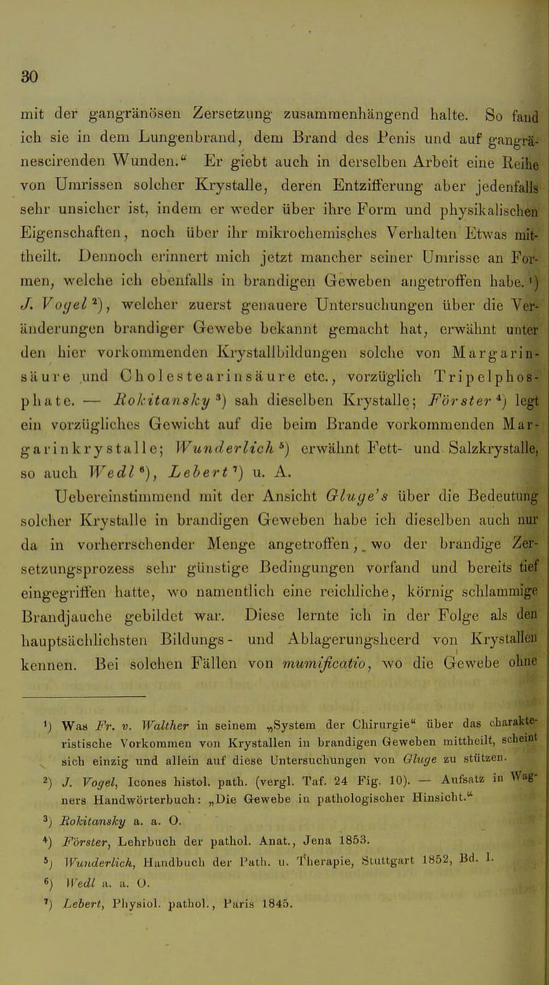 mit der gangränösen Zersetzung zusammenhängend halte. So faud ich sie in dem Lungeubrand, dem Brand des Penis und auf gangrä- nescirenden Wunden. Er giebt auch in derselben Arbeit eine Reihe von Umrissen solcher Krystalle, deren Entzifferung aber jedenfalls sehr unsicher ist, indem er weder über ihre Form und physikalischen Eigenschaften, noch über ihr mikrochemisches Vei'halten Etwas mit- theilt. Dennoch erinnert mich jetzt mancher seiner Umrisse an For- men, welche ich ebenfalls in brandigen Geweben angetroffen habe.') /. Voyel^), welcher zuerst genauere Untersuchungen über die Ver- änderungen brandiger Gewebe bekannt gemacht hat, erwähnt unter den hier vorkommenden Krystallbildungen solche von Margarin- säure und C h 01 es t ear in sä ur e etc., vorzüglich Tripelphos- phate. — Rokitansky^) sah dieselben Krystalle; Förster*) legt ein vorzügliches Gewicht auf die beim Brande vorkommenden Mar- garinkrystalle; Wunderlich^) erwähnt Fett- und Salzkrystalle, so auch Wedl*^), Leherf) u. A. Uebereinstimmend mit der Ansicht Gluge's über die Bedeutung solcher Krystalle in brandigen Geweben habe ich dieselben auch nur da in vorherrschender Menge angetroffen,. wo der brandige Zer- setzungsprozess sehr günstige Bedingungen vorfand und bereits tief eingegriffen hatte, wo namentlich eine reichliche, körnig schlammige Brandjauche gebildet war. Diese lernte ich in der Folge als den hauptsächlichsten Bildungs- und Ablagerungsheerd von Krystalleu kennen. Bei solchen Fällen von mumificatio, wo die Gewebe ohne ') Wa« Fr. V. Walther in seinem ^System der Chirurgie über das charakte- ristische Vorkoraineu von Krystallen in brandigen Geweben mittheilt, scheint ^ sich einzig und allein auf diese Untersuchungen von Ghige zu stützen. 2) J. Voffel, Icones histol. path. (vergl. Taf. 24 Fig. 10). — Aufsatz in Wag- ners Handwörterbuch: „Die Gewebe in pathologischer Hinsicht. BoMtansky a. a. O. *) Förster, Lehrbuch der pathol. Anat., Jena 1853. *j Wunderlich, Handbuch der I'ath. u. flierapie, Stuttgart 1852, Bd. 1. 6) U'edl II. a. O. ') Lebert, Physiol. pathol., Paris 1845.