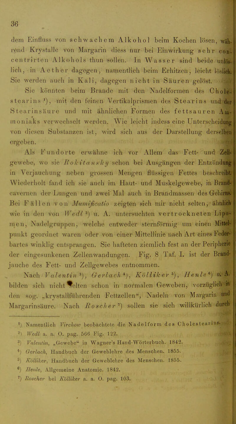 dem Einfluss von schwachem Alkohol beim Kochen lösen, wäli-l roiul Krystalle von Margarin diess nur bei Einwirkung sehr cdi centrirten Alkohols thun sollen. In Wasser sind beide iinl lieh, in Aether dagegen, namentlich beim Erhitzen, leicht lösiir Sie werden auch in Kali, dagegen nicht in Säuren gelöst. '^>iM|| Sie könnten beim Brande mit den Nadelformen des ChoT^^ Stearins '), mit den feinen Vertikalprismen des Stearins und d. Stearinsäure und mit ähnlichen Formen des fettsauren Aii moniaks verwechselt werden. Wie leicht indess eine Unterscheidu; von diesen Substanzen ist, wird sich aus der Darstellung dersell: (irgeben. Als Fundorte erwähne ich vor Allem das Fett- und Zell-1 gewebe, wo sie Bol-itansky schon bei Ausgängen der Entzündui in Verjauchung neben grossen Mengen flüssigen Fettes besclireil Wiederholt fand ich sie auch im Haut- und Muskelgewebe, in Braii' cavcrnen der Lungen und zwei Mal auch in Brandmassen des Gehirn Bei Fällen von Mumificatio zeigtön sich mir nicht selten,• älinlich | wie in den von Wedl -) u. A. untersuchten vertrockneten Lipn nien, Nadelgruppen, welche entweder sternförmig um einen Mitd punkt geordnet waren oder von einer Mittellinie nach Art eines Fedo; hartes winklig entsprangen. Sie hafteten ziemlich fest an der Peripherie der eingesunkenen Zellen Wandungen. Fig. 8 Taf. 1. ist der Brand- Ij jauche des Fett- und Zellgewebes entnommen. tiiich Valentin^), Gerlach*), Kölltker^), //en^e«) A bilden sich nicht Helten schon in noi'malen Geweben, vorzüglidi (Ion sog. „krystalUnhrenden Fettzcllen, Nadehi von Mai'gariii im Margarinsäure. Nach Roscher'') sollen sie sich willkürlich dun ') Nameutlicli Virchow beobachtete die Nadelform des Cliolesteini;^- -) Wedl a. a. 0- pag. 566 Fig. 122. ?) Valentin, „Grewete ip Wagner's Hand-Wörterbuch. 1842. *) Gerlach, Handbuch der Geweblehre des Menschen. 1855. ^) KUliker, Handbuch der G-eweblehre des Menschen. 1855. *) Heule, Allgemeine Anatomie. 18-12. ') Roscher bei K'ölliker a. a. 0. pag. 103.