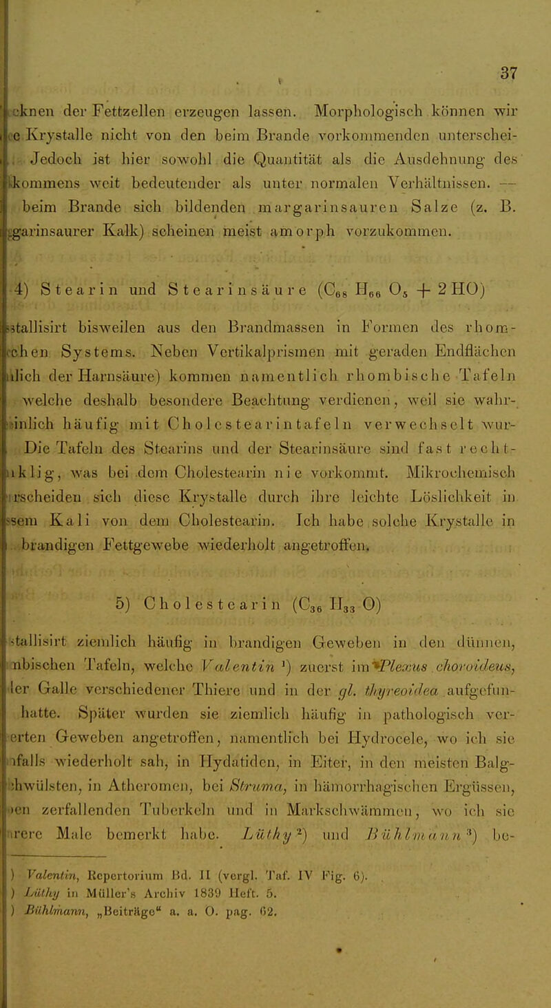 L-oknen der Fettzellen erzeugen lassen. Morphologisch können wir i'C Krystalle nicht von den beim Brande vorkommenden unterschei- Jedoch ist hier sowohl die Quantität als die Ausdehnung des kommens weit bedeutender als unter normalen Verhältnissen. — ;, beim Brande sich bildenden .margarinsauren Salze (z. B. iiLgarinsaurer Kalk) scheinen meist amorph vorzukommen. I 4) Stearin und Stearinsäure (Cgs Oj -f- 2 HO) ih'tallisirt bisweilen aus den Bi'andmassen in Formen des rhom- i chen Systems. Neben Vertikalprismen mit geraden Endflächen iiilich der Harnsäure) kommen namentlich rhombische Tafeln ! welche deshalb besondere Beachtung verdienen, weil sie wahr- i inlich häufig mit Ch o 1 c s t e a r i n taf el n verwechselt wur- . Die Tafeln des Stearins und der Stearinsäure sind fast rocht- iiklig, was bei dem Cholestearin nie vorkommt. Mikrochemisch i rscheiden sich diese Krystalle durch ihre leichte Löslichkeit in ■seni Kali von dem Cholestearin. Ich habe solche Krystalle in I.. brandigen Fettgewebe wiederholt angetroffen. 5) C h 0 1 e s t c a r i n (C36 H33 0) itallisirt ziemlich häufig in; bi'andigen Geweben in den dünnen, nbischen Tafeln, welche Valentin ') zuerst im^Plexus choroideus, Aer Galle verschiedener Thiex-e und in der gl. thyreoidea Siufgvi'un- hatte. Später wurden sie ziemlich häufig in pathologisch ver- erten Geweben angetroffen, namentlich bei Hydrocele, wo ich sie nfalls wiederholt sah, in Hydatidcn, in Eiter, in den meisten Balg- ;;hwülsten, in Atheromen, bei Struma, in hämorrhagischen Ergüssen, oen zerfallenden Tuberkeln und iu Markschwämmeu, wo ich sie urcre Male bemerkt habe. Lüfhi/'^) und Iinhlni <innbc- ) Valentin, Rcpertoiium Bd. II (vorgl. Tai'. IV Kig. 6). ) Laihy in MüUer's Archiv 1839 Heft. 5. ) Bühlmann, „Bcitrilgo a. a. O. pag. 02.