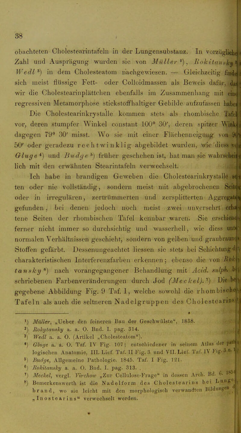 obachteten Cholesteai'intafeln in der Lungensubstanz. In vorzüglic Zahl und Ausprägung wurden sie von Müller'), I{okitan/<l-<i Wedl ') in dem Cholesteatom nachgewiesen. — Gleichzeitig fin, sich raeist flüssige Fett- oder Colloidmassen als Beweis dafiii . i wir die Cholestearinplättelien ebenfalls im Zusammenhang mit eii regressiven Metamorphose stickstoffhaltiger Gebilde aufzufas.sen hal Die Cholestearinkrystalle kommen stets als rhombische Ta: vor, deren stumpfer Winkel constant 100** 30', deren spitzer Wii dagegen 79° 30' misst. Wo sie mit einer Flächcnneiguug von 50' oder geradezu rechtwinklig abgebildet wurden, wiic diess Oluge *) und liudye *) früher geschehen ist, hat man sie wabrsd lieh mit den erwähnten Stearintafeln verwechselt. Ich habe in brandigen Geweben die Cholestearinkrystalji ten oder nie vollständig, sondern meist mit abgebrochenen S oder in irregulären, zertrümmerten und zersplitterten Aggrega gefunden , bei denen jedoch noch meist zwei unversehrt eil tene Seiten der rhombischen Tafel kennbar waren. Sie erschii! ferner nicht immer so durchsichtig und wasserhell, wie diess iii normalen Verhältnissen geschieht, sondern von gelben und graiibraiii Stoffen gefärbt. Dessenungeachtet Hessen sie stets bei Schichtung charakteristischen Interferenzfarben erkennen; ebenso die von Äc tansky *) nach vorangegangener Behandlung mit Acid. sulph sehricbenen Farbenveränderungen durch Jod (Meckel).'') Die' gegebene Abbildung Fig. 9 Taf. I, welche sowohl die rhombiscl; Tafeln als auch die seltneren Nadelgruppen des Cholestearins iClK I I ') Müller, „lieber den feineren Bau der Geschwülste, 1838. 2) Rokytansky a. a. 0. Bnd. I. pag. 314. 3) Wedl a. a. 0. (Artikel „Cholesteatom). ♦) Ginge a. a. O. Taf. IV Fig. 107; entschiedener in seinem Atlas de' i' logischen Anatomie, III. Lief. Taf. II Fig. 3 und VII. Lief. 'J'af. IV 1'ig- 3 S) Bucige, Allgemeine Pathologie. 1845. Taf. I Fig. l-'l. Jtokilansky a. a. 0. Bnd. I. pag. 313. . ') Meckel, vergl. Virchow „Zur Cellulose-Frage in dessen Aruh. Bd. 0- 8) Bomerkenswerth ist die Nadelform des Cholestearins bei Lunp brand, wo sie leicht mit den morphologisch verwandten Bildungf „Inostearins verwechselt werden.