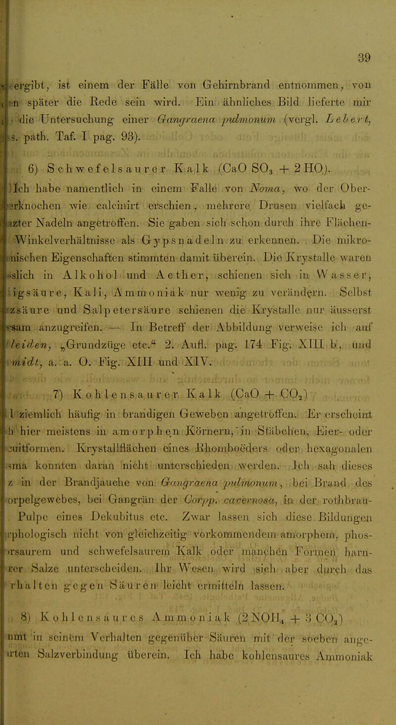 I 39 rgibl, ist einem der Fälle von Gehirnbrand entnommen, von , n später die Rede 'seöi wird. Ein älinlicUes Bild lieferte mir .( idie Untersuchung einer Gant/rae^ia 2)ulmonum (verg]. Leiert, !S. path. Taf. I pag. 93). 6) S c h w e f e 1 s a u r c r Kalk (CaO SO3 + 2 HO). Jich habe namentlich in einem Falle von Noma, wo der Ober- lerknochen wie calcinirt erschienmehrere, Drusen vielfach ge- azter Nadeln angetroffen. Sie gaben sich schon durch ihre Flächen- Winkelverhältnisse als Gypsnadeln zu; erkennen. Die mikro- unischen Eigenschaften stimmten damit überein. Die Ivrystalle Avaren sislich in Alkohol mad Aether, schienen sich ia W asser, iigsäure, Kali, Ammoniak nur wenig zu verändern. Selbst Ezsäure und Salpetersäure schienen die Krystalle nur äusserst fiSLYtt anzugreifen. — In Betreff der Abbildung verweise ich auf ( leiden, „Grundzüge etc.: 2i Aufl. pag. 174 Fig. XUl b, und -midt, a. a. O. Fig. XIII und XIV. -UV. 7) Ko hlens aure:r, Kalk (CaO:;TV;-4p.02) Ii-ziemlich häufig in brandigen Geweben angetroffen. Er erschoiiil ih hier meistens in am orp h en Körnernj' jn Stäbchen., ^Eier- oder :3uitformen. Krystallfiächen eines iihoniboeders oder, hexagoualen sma konnten daran Ini^^ht' unterschieden -worden. Ich sah dieses z in der Brandjauche von Qangraena jjulmonum, .bei .BrijLnd. des orpelgewebes, bei Gangrän der üorpp, .cap'^''nom, S^b der. rothhrm- . Pulpe eines Dekubitus etc. Zwar lassen sich diese. Bildungen u'phologisch nicht von gleichzeitig vorkommendem amorphem, phos- )rsaurem und schwefelsaurem Kalk oder jn(inch6n Formen harn- rcr Salze unterscheiden. Ihr Wesen, wird isipli aber dui'ph das rhalten gegen Säuren leicht erlnittelrt lassen. ,1 Kohlensaures Am,Mi9 iki^!C^H^,.,-^)^'''3'.,(j(!j^) ■ ntril;'in seinbm Verhalten gegehilber Saxu^h mit'dör •sö^bfe'rii ahgc- u-ten Salzverbindung überein. Ich habe' kohlensaures Ammoniak