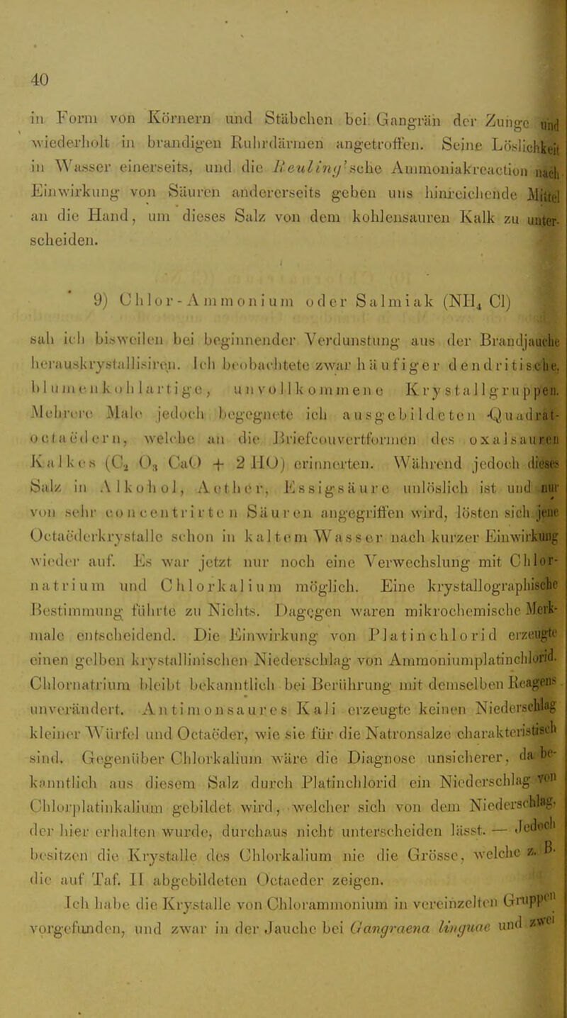 in Form von Körnern und Stäbchen bei; Gangrän der Zun«!,-.' und Aviedei-bolt in brandigen Rulirdärnien angetrofFeii. Seine Löfi^lichkeit in Wasser einerseits, und die liauUni)'Auimoniakreactiun njcli Einwirkung von Säuren andererseits gehen uns hini-eiclicndc Mittel an die Hand, um dieses Salz von dem kohlensauren Kalk zu unter- scheiden. 9; (Jiilor-A mmoniuni oder Salmiak (NHi Cl) sah irh bisweilen bei beginnender Verdunstung aus der Braiuljauche herauskrystallisireii. ieli bi'obachtete zwar häufiger d endritisebe, 1) I II in (• n k () h 1 a r t ige, u n vo I I k o m m eii e K r y s t a 11 gm p pen. Mehrere Male jedueh begegnete ich ausgebildeten -Quadrät- oclaeilern, welche an die Jiriefcouvertformen des uxahsaiiren Kalkes (C\ (>:, CaO + 2 HO) erinnerten. Während jedoch diese* Salz in Alkohol, Aether, Essigsäure unlöslich ist und nur von Sehl- co n c en t r i r t e n Säuren angegriffen wird, lösten sich jene Octaederkrystallc schon in kaltem Wasser nach kurzer Einwirkung wieder auf. Es war jetzt nur noch eine Verwechslung mit Clilor- natriuni und Chlorkalium möglich. Eine krystallograpliischc Bestimmung führte zu Nichts. DagQgen waren mikrochemische Merk- male entscheidend. Die Einwirkung von PIa t in chlo ri d erzeugte einen gelben krystallinischen Niederschlag von Ammoniumplatincidorid. Chlornatrium bleibt bekanntlich bei Berührung mit demselben Kcagens unverändert. Antimonsaures Kali erzeugte keinen Niederschlag kleiner Würfel und Octaeder, wie sie für die Natron.salze charaktcristiscb sind. Gegenüber Chlorkalium w-äre die Diagnose unsicherer, da be- kanntlich aus diesem Salz durch Platinchlorid ein Niederschlag- von Chloj-platinkalium gebildet wird, -welcher sich von dem Niederschlag- der hier erhalten wurde, durchaus nicht unterscheiden lässt. — Jedoch besitzen die Krystalle des Chlorkalium nie die Grösse, welche z. ß- die auf Taf. II abgebildeten Octaeder zeigen. Ich habe die Krystalle von Chlorammonium in vereinzelten GnipP* vprgefunden, und zwar in der Jauche bei Gangraena litiguae und zw<