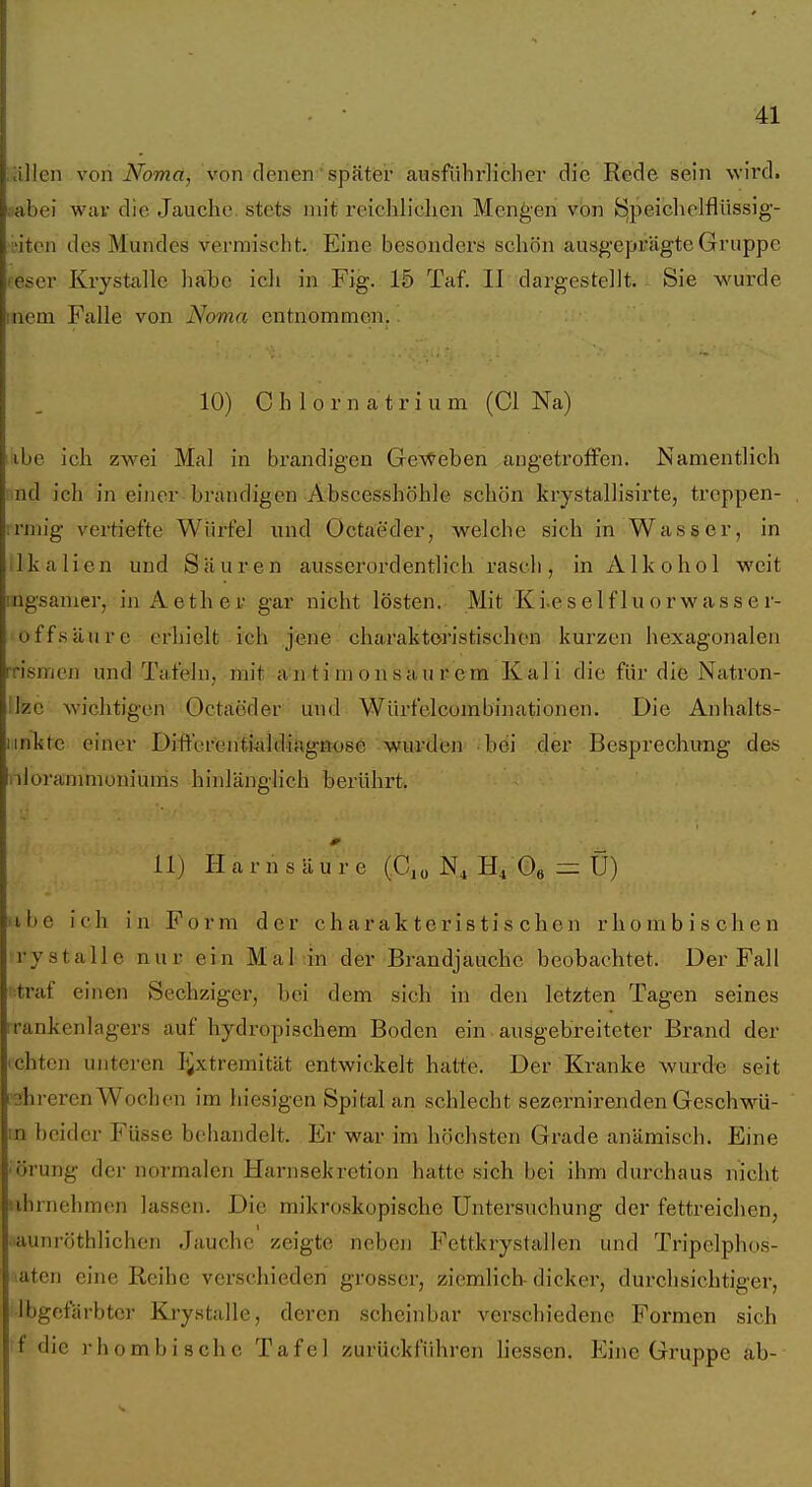allen von Noma, von denen später ausführlicher die Rede sein \vi rd. iiabei wav die Jauche, stets mit reichlichen Mengen von öj^eichelflüssig- L'iten des Mundes vermischt. Eine besonders schön ausgeprägte Gruppe feser Krystalle habe icli in Fig. 15 Taf. II dargestellt. Sie wurde inem Falle von Noma entnommen.. 10) 0 h 1 0 r n a t r i u m (Cl Na) ibe ich zwei Mal in brandigen Ge'v^eben angetroffen. Namentlich nd ich in einer brandigen Abscesshöhle schön krystallisirte, treppen- ;rnug vertiefte Wiirfel und Octaeder, welche sich in Wasser, in llkalien und Säuren ausserordentlich rasch, in Alkohol weit ingsamer, in Aether gar nicht lösten. Mit Ki.eselfluorwasser- off.säurc erhielt ich jene charaktoi'istischen kurzen hexagonalen rrismen und Tafeln, mit all ti m on sau r em Kal i die für die Natron- ilzc wichtigen Octaeder und Würfelcombinationen. Die Anhalts- iinkte einer Differenii-tildiagBose wurden bei der Besprechung des nlora'nmioniums hinlänglich berührt. lij Harnsäure (C,ü N^ Oe ^ Ü) iibe ich in Form der charakteristischen rhombischen rystalle nur ein Mal in der Brandjauche beobachtet. Der Fall ■traf einen Sechziger, bei dem sich in den letzten Tagen seines rrankenlagers auf hydropischem Boden ein ausgebreiteter Brand der ichten unteren I^xtremität entwickelt hatte. Der Kranke wurde seit 3hreren Wochen im hiesigen Spital an schlecht sezernirenden Geschwü- m beider Füsse behandelt. Er war im höchsten Grade anämisch. Eine •örung der normalen Harnsekretion hatte sich bei ihm durchaus nicht tihrnehmen lassen. Die mikroskopische Untersuchung der fettreichen, aunröthlichen Jauche zeigte neben Fettkrystallen und Tripelphos- atcn eine Reihe verschieden grosser, ziemlich-dicker, durchsichtiger, ibgcfärbter Krystalle, deren scheinbar verschiedene Formen sich f die rhombische Tafel zurückführen Hessen. Eine Gruppe ab-