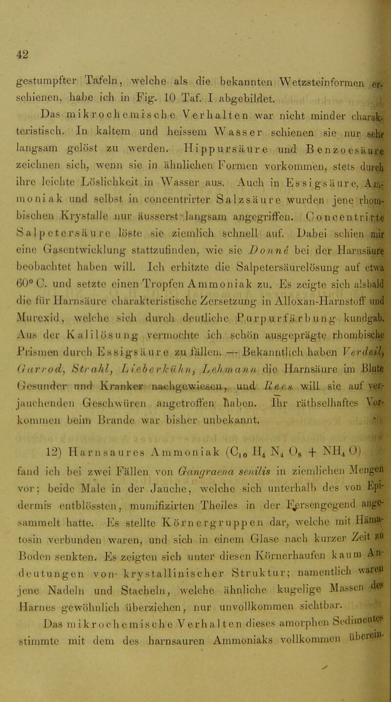 gestumpfter Tafeln, welche als die bekannten Wetzstein formen er- schienen, habe ich in Fig. 10 Taf. I abgebildet. Das mikrochemische Verhalten war nicht minder chai-ak- teristisch. In kaltem, und heissem Wasser schienen sie ,nur sjehif langsam gelöst zu werden. Hippursäure und Benzoesäure zeichnen sich, wenn sie in ähnlichen Formen vorkommen, stets durch ihre leichte Löslichkeit, in Wasser aus. Auch in Essigsäure, Anir moniak und selbst in concentrirter Salzsäure wurden jene rlioin- bischeu Krystalie aiur äusserst-langsam angegriffen. C oncentrirtf Salpetersäure löste sie ziemlich schnell auf. Dabei schien mir eine Gusentwicklung stattzufinden, wie sie Donn4 bei der Hai'nsäure beobachtet haben will. Ich erhitzte die Salpetersäurelösung auf et\va 60° C. und setzte einen Tropfen Ammoniak zu. Es zeigte sich alsbald die für Harnsäure charakteristische Zersetzung in Alloxan-HarnstofF und Murexid, welche .sich duvck deutliche P,urp u r f ä r b u n g kundgab. Aus der Kalilösung vermochte ich schön ausgeprägte rhonibiscljje Prismen durch Essigsäure zu fällen.— Bekaimtlich haben Verdeils (}((.rrod, Strahl, Lieberhühii, Lehmann die Harnsäui*e ini BlufiS Gesunder und Krankeir nachgewiesen, uud ILe^ea will sie auf Y;e.j;' jauchenden GeschAvüren augetroffen Tlaben. Ihr räthsclhaftcs Yot^ kommen beim Brande war bisher unbekannt. 12) Harnsaures Ammoniak (0^0 H4 N4 0« + NH4O1 fand ich bei zwei Fällen von Oangraena senilis in ziemlichen Mengen vor; beide Male in der Jauche, welche sich unterhalb des von Epi- dermis entblössten, mumifizirten Theiles in der F^rsengegend ange- sammelt hatte. Es stellte Körnergruppen dar, welche mit Häraa- tosin verbunden waren, und sich in einem Glase jiach kurzer Zeit zn Boden senkten. Es zeigten sich unter diesen Körnerhaufen kaum An- deutungen von- krystallinischer Struktur; namentlich wafftP jene Nadeln und Stacheln, welche ähnliche kugelige Massen d«ß Harnes gewöhnlich überziehen, nur unvollkommen sichtbai-. Das mikrochemische Verhalten dieses amorphen ScdnneiiteB stimmte mit dem des harnsauren Ammoniaks vollkommen übcrem-