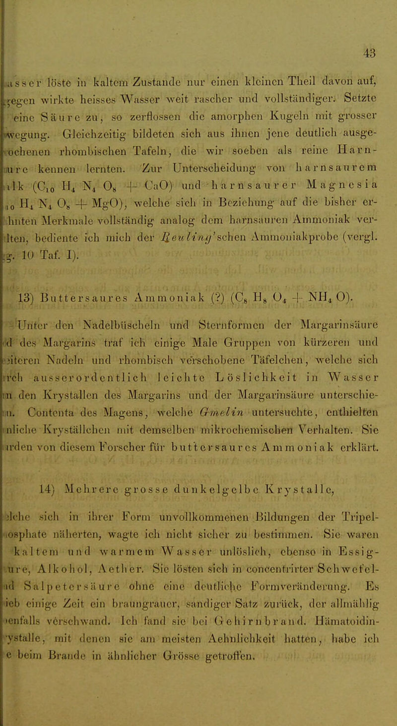 ..iisser löste in kaltem Zustande nur einen kleinen Tlieil davon auf, ;',egen wirkte heisses Wasser weit rascher und vollständiger. Setzte eine Säure zu, so zerflossen die amorphen Kugeln mit grosser wcgung. Gleichzeitig bildeten sich aus ihnen jene deutlich ausge- rochenen rhombischen Tafeln, die wir soeben als reine Harn- iiure kennen lernten. Zur Unterscheidung von Ii am saurem . 11 k (Gio N4 Os -]- CaO) und h a r n s a u r e r Magnesia ,0 ■N4 O» -\- MgO), welche sich in Beziehung auf die bisher er- ' hnten Merkmale vollständig analog dem harnsauren Ammoniak ver- ilten, bediente ich mich der Jieu h'n tj'sehen Ammoniakprobe (vergl. 10 Taf. I). '■■ 13) Buttersaujes Ammoniak (?) (Cg.Hg .O* -j-.NHi 0). -'Unter den Nadelbüscheln und Sternformen der Margarinsäure (!d des Margarins traf ich einige Male Gruppen von kürzeren und 'jiteren Nadeln' und rhombisch verschobene Täfelchen, welche sich irch ausserordentlich leichte Löslichkeit in Wasser iin den Krystallen des Margarins und der Margarinsäure unterschie- iiii. Contenta des Magens, welche (rwe^i'n untersuchte, enthielten inliche Kryställchcn mit demselben mikrochemischen Verhalten. Sic i u'den von diesem Forscher für butt er saures Ammoniak erklärt. 14) Mehrere grosse dunkelgelbe Krystalle, ik'he sich in ihrer Form unvollkommenen Bildungen der Tripel- 'losphate näherten, wagte ich nicht sicher zu bestimmen. Sie wai'cn kaltem und warmem Wasser unlöslich, ebenso in Essig- ure, Alkohol, Aether. Sic lösten sich in concentrirter Schwefel- ^id Salpetersäure ohne eine deutliche Formv-^eränderung. Es ieb einige Zeit ein braungrauer, sandiger Satz zurück, der alhnählig tenfalls verschwand. Ich fand sie bei Gehirnbrand. IJämatoidin- ■ystalie, mit denen sie am meisten Aehnlichkcit hatten, habe ich e beim Brande in ähnlicher Grösse getroffen.