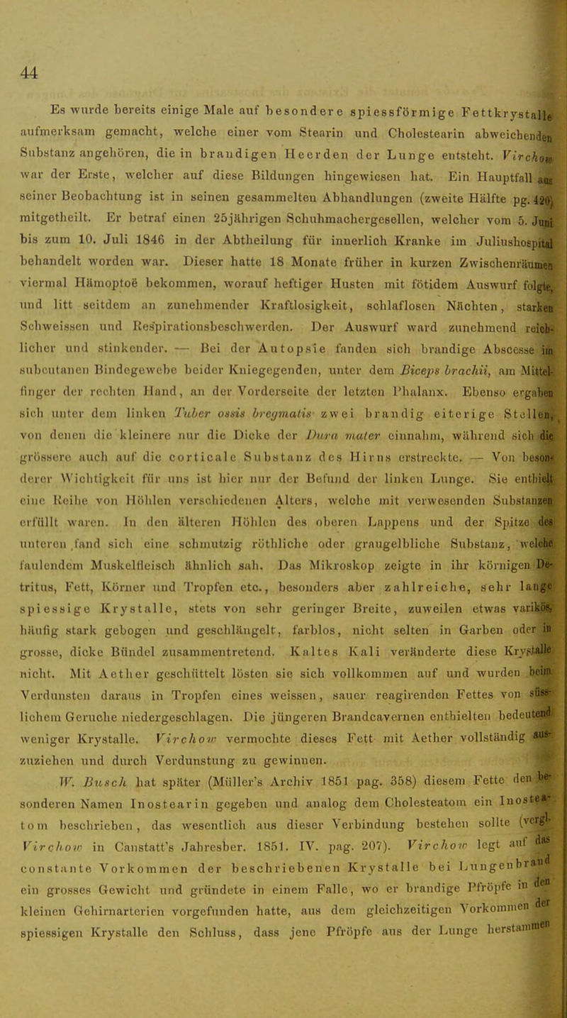 Es wurde bereits einige Male auf besondere spiessförmige Fettkrystall« aufmerksam gemacht, welche einer vom Stearin und Cholestearin abweichenden Substanz angehören, die in braudigen Heerden der Lunge entsteht. Virchov war der Erste, welcher auf diese Bildungen hingewiesen hat. Ein Hauptfall ai seiner Beobachtung ist in seinen gesammelten Abhandlungen (zweite Hälfte pg. l^. mitgetheilt. Er betraf einen 25jahrigen Schuhmachergesellen, welcher vom 5. Jin^, bis zum 10. Juli 1846 in der Abtheilung für innerlich Kranke im Juliushospital behandelt worden war. Dieser hatte 18 Monate früher in kurzen Zwischenriiumea viermal Httmoptoö bekommen, worauf heftiger Husten mit fötidem Auswurf folgte, und litt seitdem an zunehmender Kraftlosigkeit, schlaflosen Nachten, starken Schweissen und Respirationsbeschwerden. Der Auswurf ward zunehmend reidi- licher und stinkender. — Bei der Autopsie fanden sich brandige Abscesse iiti subcutanen Bindegewebe beider Kniegegenden, unter dem Bicej^s hrachii, am Mittel- finger der rechten Hand, au der Vorderseite der letzten Phalanx. Ebenso ei-gaten sich unter dem linken Tuber oiisis bregmatis' zwei brandig eiterige St. Iii von denen die kleinere nur die Dicke der Dura mater einnahm, während sich die grössere auch auf die corticale Substanz des Hirns erstreckte. — Von lieson? (lerer VViclitigkeit für uns ist hier nur der Befuiid der linken Lunge. Sie entliieit. eine Reihe von Höhlen verschiedenen Alters, welobe mit verwesenden Substanjeg erfüllt waren. In den älteren Höhlen des oberen Laiipens und der Spitze des unteren .fand sich eine schmutzig röthliche oder grangelbliche Substanz, welche faulendem Muskelfleisch ähnlich sah. Das Mikroskop zeigte in ihr körnigen De- tritus, Fett, Köruer und Tropfen etc., besonders aber zahlreiche, sehr lange spiessige Krystalle, stets von sehr geringer Breite, zuweilen etwas varikö«, liilulig stark gebogen und geschlängelt, farblos, nicht selten in Garben oder in grosse, dicke Bündel zusammentretend. Kaltes Kali veränderte diese Krvfialle nicht. Mit Aether geschüttelt lösten sie sich vollkommen auf und wurden bcin' Verdunsten daraus in Tropfen eines weissen, sauer reagirenden Fettes von sii^- lichem Gerüche niedergeschlagen. Die jüngeren Brandcavernen enthielten bedeuten weniger Krystalle. Virchow vermochte dieses Fett- mit Aether vollständig a''' zuziehen und durch Verdunstung zu gewinnen. TF. Busch hat später (Müller's Archiv 1851 pag. 358) diesem Fette il' ' sonderen Namen Inostearin gegeben und analog dem Cholesteatom ein lui tom beschrieben, das wesentlich aus dieser Verbindung bestehen sollte (vcrgl- Virchoir in Canstatt's Jahresber. 1851. IV. pag. 207). Virchov legt a' constante Vorkommen der beschriebenen Krystalle bei Lungenbra«^ ein grosses Gewicht und gründete in einem Falle, wo er brandige Pfropfe m d* kleinen Gehirnarterien vorgefunden hatte, aus dem gleichzeitigen Vorkommen spiessigen Krystalle den Schluss, dass jene Pfröpfe aus der Lunge herstnnimen