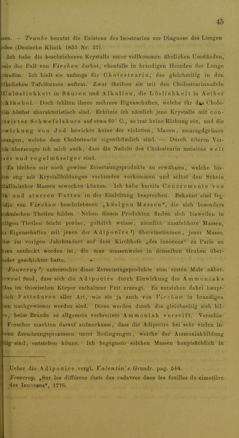 «en. — Traube benutzt die Existenz des Inostearins zur Diagnose des Lungen .des (Deutsche Klinik 1853 Nr. 37). Ich habe die beschriebenen Kvystalle unter vollkommen ähnlichen Um.stUnden, >8ie der Fall von Virchow darbot, ebenfalls in brandigen Heerden der Lunge '..trotYen. Ich hielt sie anfangs für ' G h o 1 e st ear i n, das gleichzeitig in den 'ijhnlichen Tafelformen auftrat. Zwar theilten sie mit den Cholestcarinnadeln lU n lö s 1 i c h k ei t in 8 Huren und Alkalieu, die Löslich keit in Aether Alkohol. Doch fehlten ihnen mehrere Eigenschaften, welche für dfts Chole- iih höchst charakteristisch sind. Erhitzte ich nJimlich jene Krystalle mit con- i t r ir t er S cb w e f e 1 säur e auf etwa 60 ' C., so trat keine Röthung ein, und die ■'Wirkung von Jod bewirkte keine der violetten, blauen, smaragdgrünen lungen, welche dem Cholestearin eigenthümlich sind. — Durch öfteren Ver- hh überzeugte ich mich auch, dass die Nadeln des Cholestearin meistens weit Ii er und regelmässiger sind. Es bleiben mir noch gewisse Zersetzungsprodukte zu erwähnen, welche bis- fjn eng mit Krystallbildungen verbunden vorkommen und selbst den Schein ttallinischer Massen erwecken können. Ich habe bereits Concremente von Ik und starren Fetten in der Einleitung besprochen. Bekannt sind fei;^- idie von Virchoio beschriebenen „käsigen Massen, die sich besonders Hämischen Theilen bilden. Neben diesen Produkten finden sich bisweilen in •iigen Theilen leicht poröse, gelblich weisse, ziemlich ausziehbare Massen, Iii Eigenschaften mit jenen der Adipocirc') übereinstimmen, jener Masse, Ihe im vorigen Jahrhundert auf dfem Kirchhofe „des innocens zu Paris an Sien entdeckt worden ist, die man massenweise in denselben Gruben über- uder geschichtet hatte. • Fourcroy ^) untersuchte diese Zersetzungsprodukte zum ersten Male näher. -reul fand, dass sich die Adipocire durch Einwirkung des Ammoniaks las im thieriscben Körper enthaltene Fett erzeugt. Es entstehen dabei haupt- ich Fettsäuren aller Art, wie sie ja auch von Virchow in brandigen ^en nachgewiesen worden sind. Diese werden durch das gleichzeitig sich bil- ■e, beim Brände so allgemein verbreitete Ammoniak verseift. Verschie- Forscher machten darauf aufmerksam, dass die Adipocire bei sehr vielen iri- ven Zersotzungsprozessen unter Bedingungen, welche der Ammoniakbildung ::ig sind, entstehen könne. Ich begegnete solchen Massen hauptsächlich in lieber die Adipocire vcrgl. V alentin^ s Grundr. pag. 516. Fourcroy, „Sur les difFdrens dtats des cadavres dans les fouilles du cimetitjre des Inii icens, 1776.