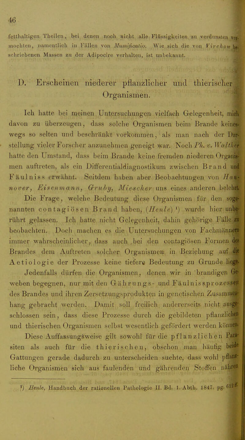 fetthaltigen Theilen, bei denen noch nicht alle Flüssigkeiten zu verdunsten \( mochten, namentlich in Füllen von Mumificatio. VVie sich die v(in Virrfin.r ' schricbenen Massen zu der Adipocire verhalten, ist unbekannt. D. Erscheinen niederer pflanzlicher und thieriüclur Organismen. Ich hatte bei raeinen Untersuchungen vielfach Geleg-enheit, midi davon zu überzeugen, dass solclie Organismen beim Brande keines- wegs so selten und beschränkt vorkommen, als mau nach der Dar- stellung vieler Forscher anzunehmen geneigt war. Noch Pä. WoltJr Iiatte den Umstand, dass beim Brande keine fremden niederen Orgaii! nien auftreten, als ein Differentialdiagnostikum zwischen Brand und Fäuliiiss erwähnt. Seitdem haben aber Beobachtungen von Hav 7iover, Eisenmann, Ornhy, Mieschev uns eines anderen belehn Die Frage, welclic Bedeutung diese Organismen für den soge- nannten contagiösen Brand haben, {Heule) ') wurde hier unbc rührt gelassen. Ich hatte nicht Gelegenheit, dahin gehörige Fälle zi. beobachten. Doch machen es die Untersuchungen von FachmänneTn immer wahrscheinlicher, dass auch^bei den contagiösen Formen di Brandes dem Auftreten solcher Organismen in Beziehung auf d Aetiologie der Prozesse keine tiefere Bedeutung zu Grunde lieg Jedenfalls dürfen die Organismen, denen.■vyir. in brandigen Gi weben begegnen, nur mit den Gährungs- und Fäulnissproz' dos Brandes und ihren Zersetzungsprodukten in genetischen Zusaniin' hang gebracht werden. Damit,,sqll,,freilich, andererseits nicht aiisg' schlössen sein, dass diese Prozesse durch die gebildeten pflanzliclu und thierischen Organismen selbst wesentlich gefördert werden könni Diese AuffassungSweisc gilt sowohl für die pflanzlichen Pa'' siten als auch für die thierischeu, obschon man häutig beiii Gattungen gerade dadurch zu unterscheiden suchte, dass wohl pflf' liehe Organismen sich aus faulenden und gährenden Stoffen niilii'C Beule, Handbuch der rationellen Pathologie II. Bd. 1. Abth. 1847. pg-
