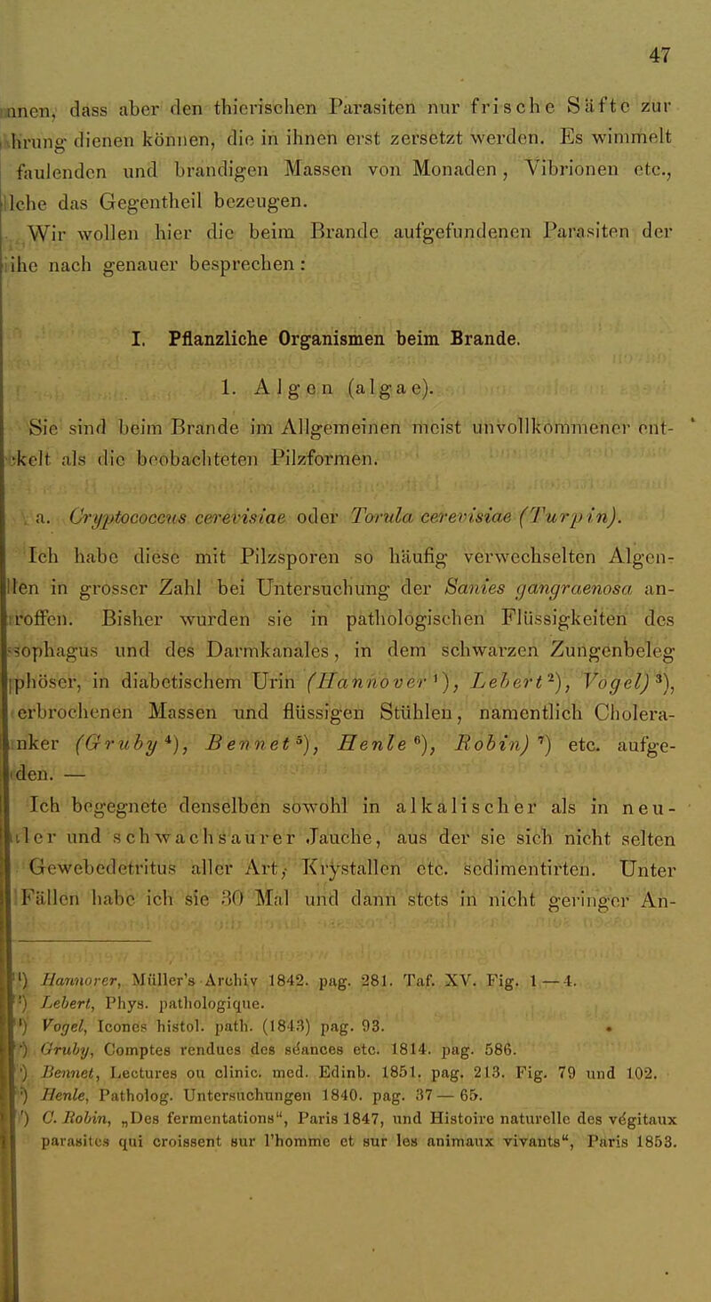 imnen, dass aber den thierischen Pai-asiten nur frische Safte zur inhrung- dienen können, die in ihnen erst zersetzt werden. Es wimmelt faulenden und brandigen Massen von Monaden, Vibrioneu etc., liehe das Gegentheil bezeugen. Wir wollen hier die beim Brande aufgefundenen Parasiten der lihe nach genauer besprechen: I. Pflanzliche Organismen beim Brande. 1. A 1 g .Q.n (alga e) de im Allgemein •ekelt als die boobachteten Pilzformen. Sie sind beim Brande im Allgemeinen meist unvolllföWftiffhei^ b-iit- . a. Cri/2>tococcns cei'evisiae oder Twula eevevisiae (Turpin). 'ich habe diese mit Pilzsporen so häufig verwechselten Algcur Iten in grosser Zahl bei Untersuchung der Sanies gangraenosa an- rolFen. Bisher wurden sie in pathologischen Flüssigkeiten des sophagus und des Darmkanales, in dem schwarzen Zungenbeleg phösei*, in diabetischem Urin (Hannover^), Lehert^), Vögel)^), erbrochenen Massen und flüssigen Stühlen, namentlich Cholera- nker (Gruby*), Bennet^), Henle^), Rohin)'') etc. aufge- 'den. — Ich begegnete denselben sowohl in alkalischer äls in neu- itler und s chwach ö'aürei Jaiuche, aus der sie sich nicht selten Gewebedetritus aller Art,- Krystallcn etc. scdimentirten. Unter IFällen habe ich sie 30 Mal 'urid dann stets in nicht geringer An- [') Hannorer, Müller's Archiv 1842. pag. 281. Taf. XV. Fig. 1—4. Lebert, Phys. patliologique. ') Vogel, Iconcs histol. path. (184.'?) pag. 93. [^) Gruby, Comptes rendues des se'ances etc. 1814. pag. 586. ') Bennet, Leetures ou clinic. med. Edinb. 1851. pag. 21.3. Fig. 79 und 102. m Henle, Patholog. Untersuchungen 1840. pag. 37—65. Fl') G. Rohin, „Des fermentations, Paris 1847, und Histoire naturelle des vdgitaux parasitcs qui croissent sur l'homme et sur lea animaux vivants, Paris 1853.