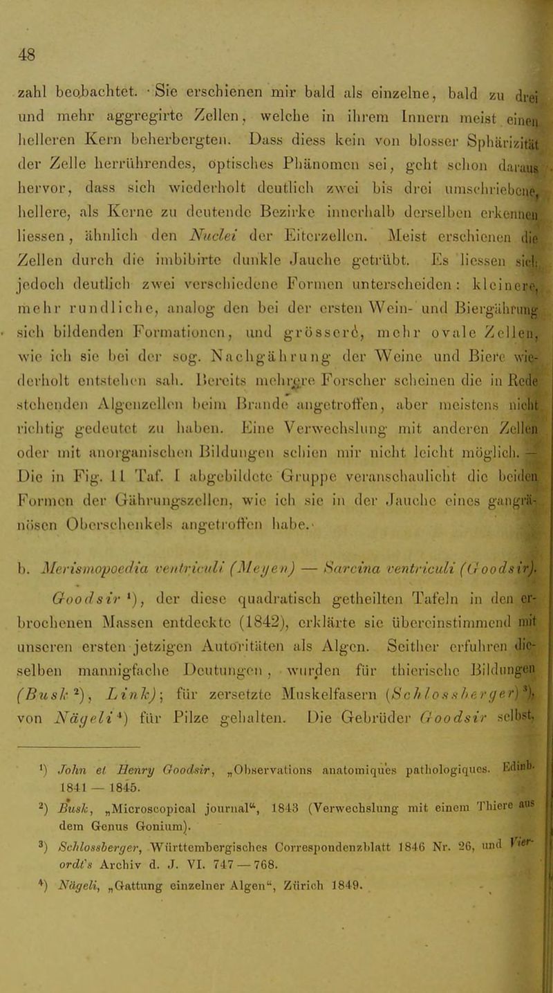 zahl beabachtet. Sie erschienen mir bald als einzelne, bald zu drei und mehr aggregirte Zellen, welche in ihrem Innern meist einci helleren Kern beherbergten. Dass diess kein von blosser Sphärizitüt der Zelle herrührendes, optisches Phänomen sei, geht schon daian hervor, dass sich wiederholt deutlich zwei bis drei umschrli hellere, als Kerne zu deutende Bezirke innerhalb derselben erkeimui Hessen, ähnlich den Nuclei der Eiterzellen. Meist erschienen die Zellen durch die imbibirte dunkle Jauche getrübt. Es liessen sie! jedoch deutlich zwei verschiedene Formen unterscheiden: kleiner' mehr rundliche, analog den bei der ersten Wein- und Biergiihruii. sich bildenden Formationen, und grösscri, mehr ovale ZcUei wie icli sie iiei der sog. Nachgabrung der Weine und Bicrc wli derholt entstehen sah. Bereits mehrere Forscher sclieinen die in Rcii stehenden Algenzcllen beim Brande angetroffen, aber meistens nicL richtig gedeutet zu haben. Eine Verwechslung mit anderen Zellen oder mit anorganischen Bildungen schien mir nicht leicht möglich. — Die in Fig. 11 Taf. 1 a[)gebildetc Gruppe veranschaulicht die beiden Formen der Gährungszcllen, wie ich sie in der Jauche eines gaiigrä-; nüsen Obersehenkels angetrutt'en habe. b. Alerismopoedia veittriculi (Meyen) — Sarctna ventriculi (Lroodsir). Goodsir *), der diese quadratisch getheilten Tafeln in den er brochenen Massen entdeckte (1842), erklärte sie übereinstimmend mit unseren ersten jetzigen Auto'ritUten als Algen. Seither erfuhren die- selben mannigfache Deutungen , wurden für thierische Bildungen (BusJx-'^), Link); für zersetzte Muskelfasern [Sehlosxhergr von Nägeli*) für Pilze gehalten. Die Gebrüder Goodsir selb*'!- '1 John et Henry Goodsir., „Observations anatoiniqu'cs pathologiques. Ivdinl' 1841 — 1845. ^) Bush, „Microscopical jounial, 1843 (Verwechslung mit einem Thiere au? dem Genus Gonium). Schlossherger, Württembergisches Correspondenzblatt 1846 Nr. 26, und ' ordCs Archiv d. J. VI. 747 — 768. *) Nägeli, „Gattung einzelner Algen, Zürich 1849.