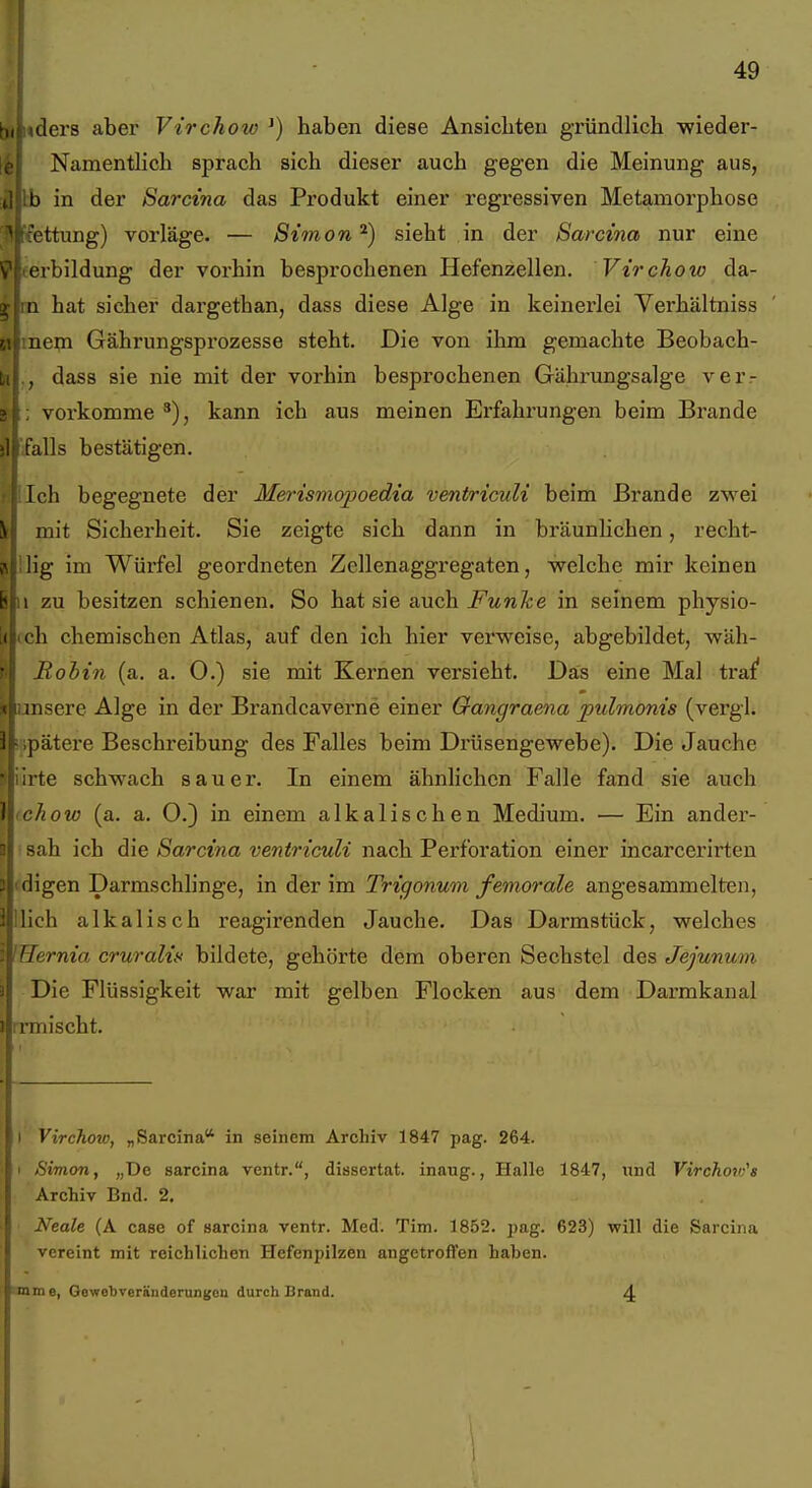 ilers aber Virchow ^) haben diese Ansicliten gründlich -wieder- Namentlich sprach sich dieser auch gegen die Meinung aus, b in der Sarcina das Produkt einer regressiven Metamorphose ettung) vorläge. — Simon sieht in der Sarcina nur eine rbildung der vorhin besprochenen Hefenzellen. Virchow da- 1 hat sicher dargethan, dass diese Alge in keinerlei Verhältniss aem Gährungsprozesse steht. Die von ihm gemachte Beobach- dass sie nie mit der vorhin besprochenen Gährungsalge ver- vorkomme kann ich aus meinen Erfahrungen beim Brande alls bestätigen. Ich begegnete der Merismopoedia ventriculi beim Brande zwei > mit Sicherheit. Sie zeigte sich dann in bräunhchen, recht- 'ig im Würfel geordneten Zellenaggregaten, welche mir keinen zu besitzen schienen. So hat sie auch Funke in seinem physio- h chemischen Atlas, auf den ich hier verweise, abgebildet, wäh- Rohin (a. a. 0.) sie mit Kernen versieht. Das eine Mal tra^ iiisere Alge in der Brandcaverne einer Qangraena pulmonis (vergl. 3i- ,pätere Beschreibung des Falles beim Drüsengewebe). Die Jauche 'Lirte schwach sauer. In einem ähnlichen Falle fand sie auch } chow (a. a. O.) in einem alkalischen Medium. — Ein ander- 9 sah ich die Sarcina ventriculi nach Perforation einer incarcerirteu p tdigen Darmschlinge, in der im Trigonum femorale angesammelten, llich alkalisch reagirenden Jauche. Das Darmstück, welches «Herma cruralis bildete, gehörte dem oberen Sechstel des Jejunum Die Flüssigkeit war mit gelben Flocken aus dem Darmkanal irmischt. I Virchow, „Sarcina in seinem Archiv 1847 pag. 264. 1 Simon, „De sarcina ventr., dissertat. inaug., Halle 1847, tind Virchoiu's Archiv Bnd. 2. Neale (A case of sarcina ventr. Med. Tim. 1852. pag. 623) will die Sarcina vereint mit reichlichen Hefenpilzen angetroflen haben. mme, Gewebveränderungon durch Brand.