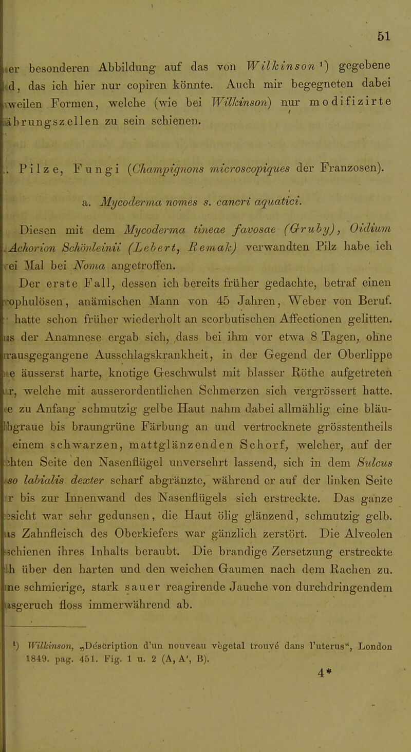 51 uer besonderen Abbildung auf das von Wilhinson ') gegebene d, das ich hier nur copiren könnte. Auch mir begegneten dabei meilen Formen, welche (wie bei Wilkinson) nur modifizirte ■läbrungszeilen zu sein schienen. .. Pilze, Fungi {Champignons microscopiques der Franzosen). a. Mycoderma nomes s. cancri aquatici. Diesen mit dem Mycoderma tineae favosae (Qruhy), Oidium .Achorion Schönleinii (Lehert, Remak) vei-wandten Pilz habe ich rei Mal bei Noma angetroffen. Der erste Fall, dessen ich bereits früher gedachte, betraf einen rophulösen, anämischen Mann von 45 Jahren, Weber von Beruf. • hatte schon früher wiedex'holt an scorbutischen Affectionen gelitten. Iis der Anamnese ergab sich, ,dass bei ihm vor etwa 8 Tagen, ohne irausgegangene Ausschlagskrankheit, in der Gegend der Oberhppe lue äusserst harte, knotige Geschwulst mit blasser Bötlie aufgetreten ir.r, welche mit ausserordentlichen Schmerzen sich vergrössert hatte. (6 zu Anfang schmutzig gelbe Haut nahm dabei allmählig eine bläu- Ihgraue bis braungrüne Färbung an und vertrocknete grösstentheils einem schwarzen, mattglänzenden Schorf, welcher, auf der jhten Seite den Nasenflügel unversehrt lassend, sich in dem Sulcus •so labialis dexter scharf abgränzte, während er auf der linken Seite r bis zur Innenwand des Nasenflügels sich erstreckte. Das ganze 3sicht war sehr gedunsen, die Haut ölig glänzend, schmutzig gelb. US Zahnfleisch des Oberkiefers war gänzlich zerstört. Die Alveolen schienen ihres Inhalts beraubt. Die brandige Zersetzung erstreckte Ih über den harten und den weichen Gaumen nach dem Eachen zu. me schmierige, stark sauer reagirende Jauche von durchdringendem usgeruch floss immerwährend ab. ) Wilkinson, „D(iscription d'un nouveau viigotal trouve dans l'uterus, London 1849. pag. 451. Fig. 1 u. 2 (A, A', ü). 4*