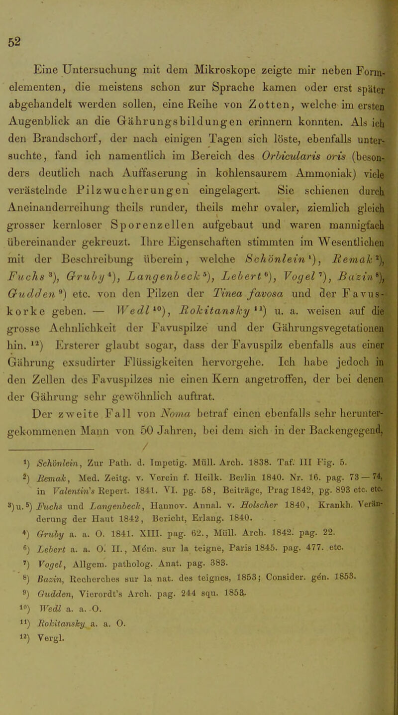 Eine Untersuchung mit dem Mikroskope zeigte mir neben Form- elementen, die meistens schon zur Sprache kamen oder erst später abgehandelt werden sollen, eine Reihe von Zotten, welche im ersten Augenblick an die Gährungsbildungen erinnern konnten. Als ich den Bi'andschorf, der nach einigen Tagen sich löste, ebenfalls unter- suchte, fand ich namentlich im Bereich des Orhicularis oris (beson- ders deutlich nach Auffaserung in kohlensaurem Ammoniak) viele verästelnde Pilzwucherungcn eingelagert. Sie schienen durch Aneinanderreihung theils runder, theils mehr ovaler, ziemlich gleich grosser kernloser Sporenzellen aufgebaut und waren mannigfach übereinander gekreuzt. Ihre Eigenschaften stimmten im Wesentlichen mit der Beschreibung überein, welche Schönlein , liemak^}. Fuchs Qruhij*), Langenbeck^), Lebert^), Vogef), Bazin*), Gudden^) etc. von den Pilzen der Tinea favosa und der Favus- korke geben. — IVedl^*^), Rokitansky u. a. weisen auf die grosse Achnlichkeit der Favuspilze und der Gährungsvegetationen hin. Erstercr glaubt sogar, dass der Favuspilz ebenfalls aus einer Gähi'ung exsudirter Flüssigkeiten hervorgehe. Ich habe jedoch in den Zellen des Favuspilzes nie einen Kern angetroffen, der bei denen der Gährung sehr gewöhnlich auftrat. Der zweite Fall von Noma betraf einen ebenfalls sehr herunter- gekommenen Mann von 50 Jahren, bei dem sich in der Backengegend, 1) Schönlein, Zur Tath. d. Impetig. Müll. Arch. 1838. Taf. III Fig. 5. 2) Meviak, Med. Zeitg. v. Verein f. Heilk. Berlin 1840. Nr. 16. pag. 73 — 74, in FaZe?ii!m'« Repert. 1841. VI. pg. 58, Beiträge, Prag 1842, pg. 893 etc. etc. ^)u.^) Fuchs und Langenheck, Hannov. Annal. v. Holscher 1840, Krankh. Verän- derung der Haut 1842, Beriebt, Erlang. 1840. ♦) Qruby a. a. 0. 1841. XIII. pag. 62., Müll. Arch. 1842. pag. 22. Lebert a. a. O. II., M^m. sur la teigne, Paris 1845. pag. 477. etc. ) Vogel, Allgem. patbolog. Anat. pag. 388. 8) Bazin, Recbercbes sur la nat. des teignes, 1853; Consider. gdn. 1853. 9) Gudden, Vierordt's Arch. pag. 244 squ. 185a. 1) Wedl a. a. O. 11) Eohitanshy a. a. 0. 12) Vergl.