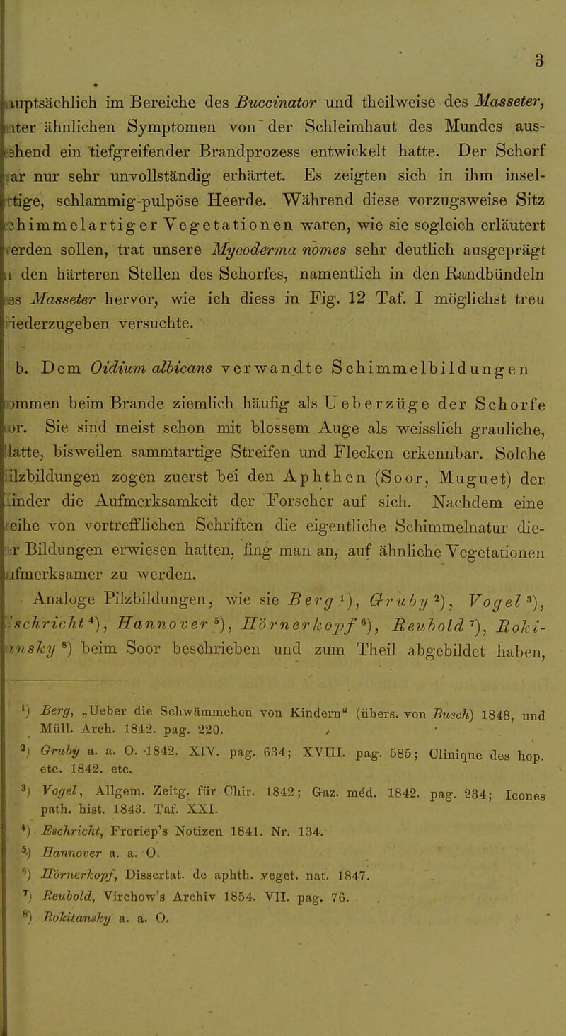 luptsächlich im Bereiche des Buccinator und theilweise des Masseter, iTcr ähnlichen Symptomen von der Schleimhaut des Mimdes aus- , ahend ein tiefgreifender Brandprozess entwickelt hatte. Der Schorf sar nur sehr unvollständig erhärtet. Es zeigten sich in ihm insel- Ttige, schlammig-pulpöse Heerde. Während diese vorzugsweise Sitz ■3himmelartiger Vegetationen waren, wie sie sogleich erläutert fsrden sollen, trat unsere Mycoderma nomes sehr deuthch ausgeprägt i den härteren Stellen des Schorfes, namentlich in den Randbündeln ?3S Masseter hervor, wie ich diess in Fig. 12 Taf. I möglichst treu iiederzugeben versuchte. b. Dem Oidium albicans verwandte Schimmelbildungen rammen beim Brande ziemhch häufig alsUeberzüge der Schorfe Lor. Sie sind meist schon mit blossem Auge als weisshch grauliche, Hatte, bisweilen sammtartige Streifen und Flecken erkennbar. Solche iilzbildungen zogen zuerst bei den Aphthen (Soor, Muguet) der linder die Aufmerksamkeit der Forscher auf sich. Nachdem eine reihe von vortrefflichen Schriften die eigentliche Scliimmelnatur die- ■ ;r Bildungen erwiesen hatten, fing man an, auf ähnhche Vegetationen iifmerksamer zu werden. . Analoge Pilzbildungen, wie sie Berg Gruby'^), Vogel ''schrickt*), Hannover Hörner koj)/^), Reuhold''), Roki- rinsky^) beim Soor beschrieben und zum Theil abgebildet haben, i) Berff, „Uebei- die Schwilmmchen von Kindern (übers, von Busch) 1848, und Müll. Arch. 1842. pag. 220. 2j Gruby a. a. O.-1842. XIV. pag. 634; XVIII. pag. 585; Clinique des hop. etc. 1842. etc. 3j Vogel, Allgem. Zeitg. für Chir. 1842; Gaz. möd. 1842. pag. 234; Icones path. bist. 1843. Taf. XXI. ♦) Eschricht, Froriep's Notizen 1841. Nr. 134. *') Bannover a. a. 0. ) S'örnerkopf, Dissertat. de aphtb. yeget. nat. 1847. Reubold, Virchow's Archiv 1854. VII. pag. 76. ®) Bokitansky a. a. O.